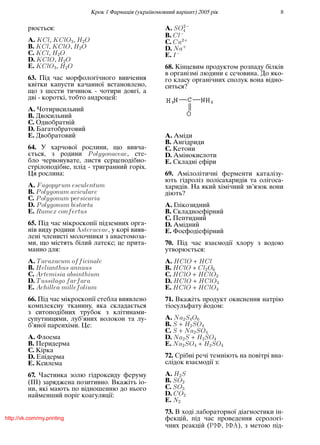 Крок 1 Фармацiя (україномовний варiант) 2005 рiк 8
рюється:
A. KCl, KClO3, H2O
B. KCl, KClO, H2O
C. KCl, H2O
D. KClO, H2O
E. KClO3, H2O
63. Пiд час морфологiчного вивчення
квiтки капусти качанної встановлено,
що з шести тичинок - чотири довгi, а
двi - короткi, тобто андроцей:
A. Чотирисильний
B. Двосильний
C. Однобратнiй
D. Багатобратовий
E. Двобратовий
64. У харчової рослини, що вивча-
ється, з родини Polygonaceae, сте-
бло червонувате, листя серцеподiбно-
стрiлоподiбне, плiд - тригранний горiх.
Ця рослина:
A. Fagopyrum esculentum
B. Polygonum aviculare
C. Polygonum rsicaria
D. Polygonum bistorta
E. Rumex confertus
65. Пiд час мiкроскопiї пiдземних орга-
нiв виду родини üsteraceae, у корi вияв-
ленi членистi молочники з анастомоза-
ми, що мiстять бiлий латекс; це прита-
манно для:
A. Taraxacum officinale
B. Helianthus annuus
C. Artemisia absinthium
D. Tussilago farfara
E. Achillea millefolium
66. Пiд час мiкроскопiї стебла виявлено
комплексну тканину, яка складається
з ситоподiбних трубок з клiтинами-
супутницями, луб’яних волокон та лу-
б’яної паренхiми. Це:
A. Флоема
B. Перидерма
C. Кiрка
D. Епiдерма
E. Ксилема
67. Частинка золю гiдроксиду феруму
(III) заряджена позитивно. Вкажiть iо-
ни, якi мають по вiдношенню до нього
найменший порiг коагуляцiї:
A. SO2−
4
B. Cl−
C. Cu2+
D. Na+
E. I−
68. Кiнцевим продуктом розпаду бiлкiв
в органiзмi людини є сечовина. До яко-
го класу органiчних сполук вона вiдно-
ситься?
A. Амiди
B. Ангiдриди
C. Кетони
D. Амiнокислоти
E. Складнi ефiри
69. Амiлолiтичнi ферменти каталiзу-
ють гiдролiз полiсахаридiв та олiгоса-
харидiв. На який хiмiчний зв’язок вони
дiють?
A. Глiкозидний
B. Складноефiрний
C. Пептидний
D. Амiдний
E. Фосфодiефiрний
70. Пiд час взаємодiї хлору з водою
утворюється:
A. HClO + HCl
B. HClO + Cl2O6
C. HClO + HClO2
D. HClO + HClO3
E. HClO + HClO4
71. Вкажiть продукт окиснення натрiю
тiосульфату йодом:
A. Na2S4O6
B. S + H2SO4
C. S + Na2SO4
D. Na2S + H2SO4
E. Na2SO4 + H2SO4
72. Срiбнi речi темнiють на повiтрi вна-
слiдок взаємодiї з:
A. H2S
B. SO2
C. SO3
D. CO2
E. N2
73. В ходi лабораторної дiагностики iн-
фекцiй, пiд час проведення серологi-
чних реакцiй ( Á , Á ü), з метою пiд-
http://vk.com/my.printing
 