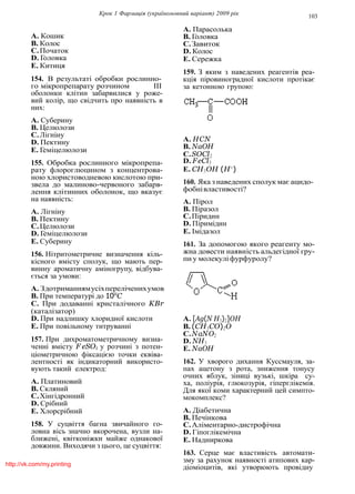 Крок 1 Фармацiя (україномовний варiант) 2009 рiк 103
A. Кошик
B. Колос
C.Початок
D. Головка
E. Китиця
154. В результатi обробки рослинно-
го мiкропрепарату розчином III
оболонки клiтин забарвилися у роже-
вий колiр, що свiдчить про наявнiсть в
них:
A. Суберину
B. Целюлози
C.Лiгнiну
D. Пектину
E. Гемiцелюлози
155. Обробка рослинного мiкропрепа-
рату флороглюцином з концентрова-
ною хлористоводневою кислотою при-
звела до малиново-червоного забарв-
лення клiтинних оболонок, що вказує
на наявнiсть:
A. Лiгнiну
B. Пектину
C.Целюлози
D. Гемiцелюлози
E. Суберину
156. Нiтритометричне визначення кiль-
кiсного вмiсту сполук, що мають пер-
винну ароматичну амiногрупу, вiдбува-
ється за умови:
A. Здотриманнямусiхперелiченихумов
B. При температурi до 10o
C
C. При додаваннi кристалiчного KBr
(каталiзатор)
D. При надлишку хлоридної кислоти
E. При повiльному титруваннi
157. При дихроматометричному визна-
ченнi вмiсту F eSO4 у розчинi з потен-
цiометричною фiксацiєю точки еквiва-
лентностi як iндикаторний використо-
вують такий електрод:
A. Платиновий
B. Скляний
C.Хiнгiдронний
D. Срiбний
E. Хлорсрiбний
158. У суцвiття багна звичайного го-
ловна вiсь значно вкорочена, вузли на-
ближенi, квiтконiжки майже однакової
довжини. Виходячи з цього, це суцвiття:
A. Парасолька
B. Головка
C.Завиток
D. Колос
E. Сережка
159. З яким з наведених реагентiв реа-
кцiя пiровиноградної кислоти протiкає
за кетонною групою:
A. HCN
B. NaOH
C.SOCl2
D. FeCl3
E. CH3OH (H+
)
160. Яка з наведених сполук має ацидо-
фобнiвластивостi?
A. Пiрол
B. Пiразол
C.Пiридин
D. Пiримiдин
E. Iмiдазол
161. За допомогою якого реагенту мо-
жна довести наявнiсть альдегiдної гру-
пи у молекулi фурфуролу?
A. [Ag(N H3)2]OH
B. (CH3CO)2O
C.NaNO2
D. NH3
E. NaOH
162. У хворого дихання Куссмауля, за-
пах ацетону з рота, зниження тонусу
очних яблук, зiницi вузькi, шкiра су-
ха, полiурiя, глюкозурiя, гiперглiкемiя.
Для якої коми характерний цей симпто-
мокомплекс?
A. Дiабетична
B. Печiнкова
C.Алiментарно-дистрофiчна
D. Гiпоглiкемiчна
E. Надниркова
163. Серце має властивiсть автомати-
зму за рахунок наявностi атипових кар-
дiомiоцитiв, якi утворюють провiднуhttp://vk.com/my.printing
 