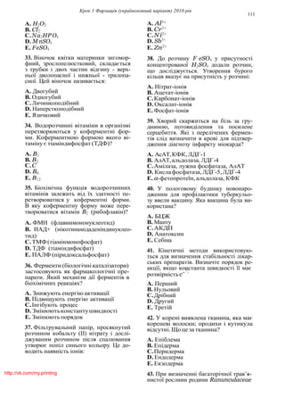 Крок 1 Фармацiя (україномовний варiант) 2010 рiк
111
A. H2O2
B. Cl2
C.Na2HP O4
D. M nSO4
E. FeSO4
33. Вiночок квiтки материнки зигомор-
фний, зрослопелюстковий, складається
з трубки i двох частин вiдгину - верх-
ньої дволопасної i нижньої - трилопа-
сної. Цей вiночок називається:
A. Двогубий
B. Одногубий
C.Личинкоподiбний
D. Наперсткоподiбний
E. Язичковий
34. Водорозчиннi вiтамiни в органiзмi
перетворюються у коферментнi фор-
ми. Коферментною формою якого вi-
тамiну є тiамiндифосфат (ТДФ)?
A. B1
B. B2
C.C
D. B6
E. B12
35. Бiохiмiчна функцiя водорозчинних
вiтамiнiв залежить вiд їх здатностi пе-
ретворюватися у коферментнi форми.
В яку коферментну форму може пере-
творюватися вiтамiн B2 (рибофлавiн)?
A. ФМН (флавинмононуклеотид)
B. НАД+ (нiкотинамiдаденiндинуклео-
тид)
C.ТМФ(тiамiнмонофосфат)
D. ТДФ (тiамiндифосфат)
E. ПАЛФ (пiридоксальфосфат)
36. Ферменти (бiологiчнi каталiзатори)
застосовують як фармакологiчнi пре-
A. Al3+
B. Cr3+
C.Ni2+
D. Sb3+
E. Zn2+
38. До розчину F eSO4 у присутностi
концентрованої H2SO4 додали розчин,
що дослiджується. Утворення бурого
кiльця вказує на присутнiсть у розчинi:
A. Нiтрат-iонiв
B. Ацетат-iонiв
C.Карбонат-iонiв
D. Оксалат-iонiв
E. Фосфат-iонiв
39. Хворий скаржиться на бiль за гру-
дниною, потовидiлення та посилене
серцебиття. Якi з перелiчених фермен-
тiв слiд визначити в кровi для пiдтвер-
дження дiагнозу iнфаркту мiокарда?
A. АсАТ,КФК,ЛДГ-1
B. АлАТ,альдолаза, ЛДГ-4
C.Амiлаза, лужна фосфатаза, АлАТ
D. Кислафосфатаза,ЛДГ-5,ЛДГ-4
E. α-фетопротеїн, альдолаза, КФК
40. У пологовому будинку новонаро-
дженим для профiлактики туберкульо-
зу ввели вакцину. Яка вакцина була ви-
користана?
A. БЦЖ
B. Манту
C.АКДП
D. Анатоксин
E. Себiна
41. Кiнетичнi методи використовую-
ться для визначення стабiльностi лiкар-
ських препаратiв. Визначте порядок ре-
акцiї, якщо константа швидкостi її має1:
парати. Який механiзм дiї ферментiв в
бiохiмiчних реакцiях?
A. Знижують енергiю активацiї
B. Пiдвищують енергiю активацiї
C.Iнгiбують процес
D. Змiнюютьконстантушвидкостi
E. Змiнюють порядок
37. Фiльтрувальний папiр, просякнутий
розчином кобальту (II) нiтрату i дослi-
джуваним розчином пiсля спалювання
утворює попiл синього кольору. Це до-
водить наявнiсть iонiв:
розмiрнiстьc−
A. Перший
B. Нульовий
C.Дрiбний
D. Другий
E. Третiй
42. У коренi виявлена тканина, яка має
кореневi волоски; продихи i кутикула
вiдсутнi.Щоце за тканина?
A. Епiблема
B. Епiдерма
C.Перидерма
D. Ендодерма
E. Екзодерма
43. При визначеннi багаторiчної трав’я-
нистої рослини родини Ranunculaceaе
http://vk.com/my.printing
 