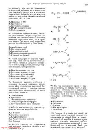 Крок 1 Фармацiя (україномовний варiант) 2010 рiк
117
93. Пацiєнту при психозi призначено
нейролептик амiназин. Основним шля-
хом бiотрансформацiї цього препарату
в органiзмi є iндукцiя реакцiй мiкросо-
мального окиснення. Вкажiть головний
компонент цiєї системи:
A. Цитохром Р-450
B. Цитохром С
C.Цитохромоксидаза
D. НАДН-дегiдрогеназа
E. КоQ-редуктаза
94. У пацiєнтки щорiчно в перiод цвiтiн-
ня трав виникає гостре катаральне за-
палення кон’юнктиви очей та слизової
оболонки порожнини носа, що є проя-
вом алергiї. До якого типу алергiйних
реакцiй можна вiднести цi симптоми?
A. Анафiлактичний
B. Цитотоксичний
C.Iмунокомплексний
D. Клiтинно-опосередкований
E. Клiтиннi дисфункцiї
95. Лiкар запiдозрив у пацiєнта черев-
ний тиф. Який метод лабораторної дi-
агностики найбiльш доцiльно викори-
стати для пiдтвердження дiагнозу у пер-
ший тиждень захворювання?
A. Видiлення гемокультури
B. Видiлення уринокультури
C.Видiлення мiєлокультури
D. Видiлення бiлiкультури
E. Видiлення копрокультури
96. Зараження куриних ембрiонiв є
основним методом видiлення вiрусу
грипу. Для пригнiчення супутньої ба-
ктерiальної флори у дослiджуваному
матерiалi (змивi з носоглотки) до нього
попередньо додають:
A. Антибiотики
B. Еубiотики
C.Флуоресцiюючу сироватку
D. Лейкоцитарнийiнтерферон
E. Протигрипозний гама-глобулiн
97.Оберiть вихiдну сполуку для синтезу
фталевої кислоти в одну стадiю:
A. о-Ксилол
B. Салiциловакислота
C.1,2-Дихлорбензол
D. 2-Хлорбензойна кислота
E. м-Ксилол
98. Вкажiть сполуку, що утворюється
при взаємодiї молочної кислоти з на-
длишком SOCl2:
A.
B.
C.
D.
E.
99. Пiд час дослiдження кровi у гру-
пи альпiнiстiв, якi беруть участь у схо-
дженнi на вершину, було вiдзначено
еритроцитоз, збiльшення кiлькостi ге-
моглобiну. Який тип гiпоксiї призвiв до
стимуляцiї еритропоезу у кiстковому
мозку?
A. Гiпоксична
B. Змiшана
C.Гемiчна
D. Циркуляторна
E. Тканинна
100. Чоловiк 42-х рокiв, що хворiє на
хронiчний калькульозний холецистит,
скаржиться на рiзкий бiль у право-
му пiдребер’ї, свербiж i жовтяничнiсть
шкiрних покривiв, множиннi дрiбно-
точковi крововиливи, омилений i зне-
барвлений кал (стеаторея). Який тип
жовтяницi спостерiгається у хворого?http://vk.com/my.printing
 