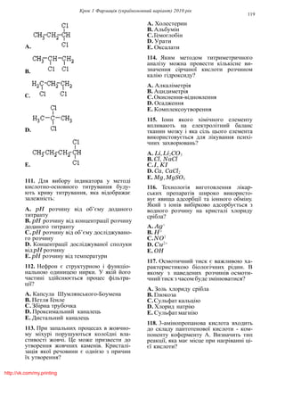 Крок 1 Фармацiя (україномовний варiант) 2010 рiк
119
A.
B.
C.
D.
E.
111. Для вибору iндикатора у методi
кислотно-основного титрування буду-
ють криву титрування, яка вiдображає
залежнiсть:
A. pH розчину вiд об’єму доданого
титранту
B. pH розчину вiд концентрацiї розчину
доданого титранту
C. pH розчину вiд об’єму дослiджувано-
го розчину
D. Концентрацiї дослiджуваної сполуки
вiд pH розчину
E. pH розчину вiд температури
112. Нефрон є структурною i функцiо-
нальною одиницею нирки. У якiй його
частинi здiйснюється процес фiльтра-
цiї?
A. Капсула Шумлянського-Боумена
B. Петля Генле
C.Збiрна трубочка
D. Проксимальний каналець
E. Дистальний каналець
113. При запальних процесах в жовчно-
му мiхурi порушуються колоїднi вла-
стивостi жовчi. Це може призвести до
утворення жовчних каменiв. Кристалi-
зацiя якої речовини є однiєю з причин
їх утворення?
A. Холестерин
B. Альбумiн
C.Гемоглобiн
D. Урати
E. Оксалати
114. Яким методом титриметричного
аналiзу можна провести кiлькiсне ви-
значення сiрчаної кислоти розчином
калiю гiдроксиду?
A. Алкалiметрiя
B. Ацидиметрiя
C.Окиснення-вiдновлення
D. Осадження
E. Комплексоутворення
115. Iони якого хiмiчного елементу
впливають на електролiтний баланс
тканин мозку i яка сiль цього елемента
використовується для лiкування психi-
чних захворювань?
A. Li, Li2CO3
B. Cl, NaCl
C.I, KI
D. Ca, CaCl2
E. Mg, MgSO4
116. Технологiя виготовлення лiкар-
ських препаратiв широко використо-
вує явища адсорбцiї та iонного обмiну.
Який з iонiв вибiрково адсорбується з
водного розчину на кристалi хлориду
срiбла?
A. Ag+
B. H+
C.NO3
D. Cu2+
E. OH
117. Осмотичний тиск є важливою ха-
рактеристикою бiологiчних рiдин. В
якому з наведених розчинiв осмоти-
чний тиск з часомбуде змiнюватися?
A. Золь хлориду срiбла
B. Глюкоза
C.Сульфат кальцiю
D. Хлорид натрiю
E. Сульфатмагнiю
118. 3-амiнопропанова кислота входить
до складу пантотенової кислоти - ком-
поненту коферменту А. Визначить тип
реакцiї, яка має мiсце при нагрiваннi цi-
єї кислоти?
http://vk.com/my.printing
 
