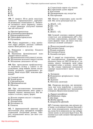 Крок 1 Фармацiя (україномовний варiант) 2010 рiк
124
A. A
B. C
C.E
D. D
E. PP
158. У хворого 50-ти рокiв внаслiдок
тривалого нерацiонального харчуван-
ня розвинувся гiповiтамiноз C. Знижен-
ня активностi якого ферменту лежить
в основi ураження сполучної тканини
при цiй патологiї?
A. Пролiнгiдроксилаза
B. Аланiнамiнотрансфераза
C.Пiруваткарбоксилаза
D. Триптофангiдроксилаза
E. Глутамiназа
159. Перед зануренням у воду досвiд-
ченi нирцi роблять декiлька глибоких
вдихiв. Вони роблять це для:
A. Виведення з органiзму бiльшого
об’єму CO2
B. Зменшення функцiональної зали-
шкової ємностi легень
C.Збiльшення життєвої ємностi легень
D. Збiльшення загальної ємностi легень
E. Збiльшення дихального об’єму
160. При проходженнi профiлактично-
го медичного огляду у одного iз об-
стежуваних лiкар виявив значне посла-
блення колiнного сухожилкового ре-
флексу. Який вiддiл ЦНС можливо вра-
жений?
A. Спинний мозок
B. Заднiй мозок
C.Середнiймозок
D. Промiжниймозок
E. Мозочок
161. При систематичних iнтенсивних
фiзичних навантаженнях вмiст жиру в
жировiй тканинi зменшується. Вiн ви-
ходить iз клiтин у кров у формi:
A. Вiльних жирних кислот i глiцерину
B. Хiломiкронiв
C.Лiпопротеїнiв
D. Кетонових тiл
E. Глюкози
162. У фармацевтичнiй практицi при
виготовленнi ряду препаратiв потрiбен
стерильний iзотонiчний розчин. Обе-
рiть оптимальний метод для його сте-
рилiзацiї:
A. Стерилiзацiя парою пiд тиском
B. Стерилiзацiя сухим жаром
C.Кип’ятiння
D. Прожарювання над полум’ям
E. Пастеризацiя
163. Манган тетрахлорид дуже нестiй-
кий. Вiн легко розкладається на:
A. MnCl2 + Cl2
B. Mn + Cl2
C.Cl2
D. Mn
E. MnCl3 + Cl2
164. Скляний електрод широко викори-
стовується для вимiрювання pH в бiо-
логiчних середовищах, рiдинних лiкар-
ських формах тощо. До якого типу вiд-
носиться скляний електрод?
A. Йонселективнийелектрод
B. Електрод I роду
C.Редокс-електрод
D. Електрод II роду
E. Газовий електрод
165. У хворої на гiпертонiчну хворо-
бу спостерiгаються пiдвищення арте-
рiального тиску до 180/110 мм рт.ст., за-
дишка, цiаноз, тахiкардiя; межi серця
розширенi влiво, у легенях - вологi хри-
пи. Якi ознаки термiнової компенсацiї
серцевої недостатностi мають мiсце в
хворої?
A. Тахiкардiя
B. Пiдвищення артерiального тиску
C.Цiаноз
D. Задишка
E. Мiогенна дилятацiя
166. Лiкарська рослина, що визначає-
ться, має плiд коробочку з молочни-
ками, яка розкривається маленькими
отворами.Ця рослина називається:
A. Papaversomniferum
B. Chelidonium majus
C.Zea mays
D. Mentha piperita
E. Sanquisorba officinalis
167. Слизова структура, яка щiльно по-
в’язана з клiтинною стiнкою бактерiй i
має чiтко вiдокремлену зовнiшню ме-
жу, може бути виявлена пiд час забарв-
лення мазка за методом Бурi-Гiнса. Як
називається цей елемент бактерiальної
клiтини?
http://vk.com/my.printing
 