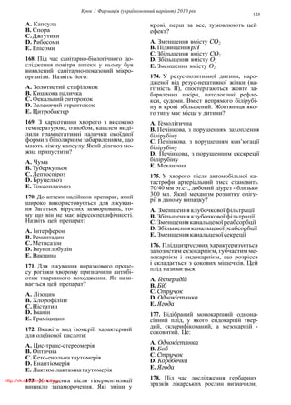 Крок 1 Фармацiя (україномовний варiант) 2010 рiк
125
A. Капсула
B. Спора
C.Джгутики
D. Рибосоми
E. Епiсоми
168. Пiд час санiтарно-бiологiчного до-
слiдження повiтря аптеки у ньому був
виявлений санiтарно-показовий мiкро-
органiзм. Назвiть його:
A. Золотистий стафiлокок
B. Кишкова паличка
C.Фекальний ентерокок
D. Зеленячий стрептокок
E. Цитробактер
169. З харкотиння хворого з високою
температурою, ознобом, кашлем видi-
лили грамнегативнi палички овоїдної
форми з бiполярним забарвленням, що
мають нiжну капсулу. Який дiагноз мо-
жна припустити?
A. Чума
B. Туберкульоз
C.Лептоспiроз
D. Бруцельоз
E. Токсоплазмоз
170. До аптеки надiйшов препарат, який
широко використовується для лiкуван-
ня багатьох вiрусних захворювань, то-
му що вiн не має вiрусоспецифiчностi.
Назвiть цей препарат:
A. Iнтерферон
B. Ремантадин
C.Метисазон
D. Iмуноглобулiн
E. Вакцина
171. Для лiкування виразкового проце-
су рогiвки хворому призначили антибi-
отик тваринного походження. Як нази-
вається цей препарат?
A. Лiзоцим
B. Хлорофiлiпт
C.Нiстатин
D. Iманiн
E. Грамiцидин
172. Вкажiть вид iзомерiї, характерний
для олеїнової кислоти:
A. Цис-транс-стереомерiя
B. Оптична
C.Кето-енольна таутомерiя
D. Енантiомерiя
E. Лактим-лактамнатаутомерiя
173. У студента пiсля гiпервентиляцiї
виникло запаморочення. Якi змiни у
кровi, перш за все, зумовлюють цей
ефект?
A. Зменшення вмiсту CO2
B. ПiдвищенняpH
C.Збiльшення вмiсту CO2
D. Збiльшення вмiсту O2
E. Зменшення вмiсту O2
174. У резус-позитивної дитини, наро-
дженої вiд резус-негативної жiнки (ва-
гiтнiсть II), спостерiгаються жовте за-
барвлення шкiри, патологiчнi рефле-
кси, судоми. Вмiст непрямого бiлiрубi-
ну в кровi збiльшений. Жовтяниця яко-
го типу має мiсце у дитини?
A. Гемолiтична
B. Печiнкова, з порушенням захоплення
бiлiрубiну
C. Печiнкова, з порушенням кон’югацiї
бiлiрубiну
D. Печiнкова, з порушенням екскрецiї
бiлiрубiну
E. Механiчна
175. У хворого пiсля автомобiльної ка-
тастрофи артерiальний тиск становить
70/40 мм рт.ст., добовий дiурез - близько
300 мл. Який механiзм розвитку олiгу-
рiї в даному випадку?
A. Зменшення клубочкової фiльтрацiї
B. Збiльшення клубочкової фiльтрацiї
C.Зменшенняканальцевоїреабсорбцiї
D. Збiльшенняканальцевоїреабсорбцiї
E. Зменшенняканальцевоїсекрецiї
176. Плiд цитрусових характеризується
залозистим екзокарпiєм, губчастим ме-
зокарпiєм i ендокарпiєм, що розрiсся
i складається з сокових мiшечкiв. Цей
плiд називається:
A. Гесперидiй
B. Бiб
C.Стручок
D. Однокiстянка
E. Ягода
177. Вiдiбраний монокарпний однона-
сiнний плiд, у якого ендокарпiй твер-
дий, склерифiкований, а мезокарпiй -
соковитий. Це:
A. Однокiстянка
B. Боб
C.Стручок
D. Коробочка
E. Ягода
178. Пiд час дослiдження гербарних
зразкiв лiкарських рослин визначили,
http://vk.com/my.printing
 