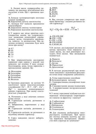 Крок 1 Фармацiя (україномовний варiант, вiтчизнянi студенти) 2011 рiк
129
1. Людинi ввели курареподiбну ре-
човину, що викликає розслаблення всiх
скелетних м’язiв. Що є причиною цьо-
го?
A. Блокада холiнорецепторiв постсина-
птичної мембрани
B. Порушення синтезу ацетилхолiну
C. Блокада Ca2+
-каналiв пресинапти-
чноїмембрани
D. Порушення синтезу холiнестерази
E. Порушення видiлення ацетилхолiну
2. У хворого має мiсце хронiчна пост-
геморагiчна анемiя, що супроводжує-
ться зниженням концентрацiї сирова-
ткового залiза, гiпохромiєю еритроци-
тiв, пойкiло- та анiзоцитозом. Яка ве-
личина колiрного показника буде мати
мiсце при цьому?
A. 0,7
B. 0,8
C. 0,9
D. 1,0
E. 1,1
3. При мiкроскопiчному дослiдженнi
первинної кори кореня у всиснiй зонi
виявлено, що основну її масу складає
багатошарова, жива, пухка паренхiма з
крохмальними зернами. Це:
A. Мезодерма
B. Ендодерма
C.Екзодерма
D. Коленхiма
E. Фелоген
4. Груповим реактивом на катiони VI
аналiтичної групи (кислотно-основна
класифiкацiя) Co2+
, N i2+
, Cd2+
, Cu2+
,
Hg2+
є надлишок концентрованого
амонiю гiдроксиду. При цьому спосте-
рiгається утворення:
A. Розчинних у водi амiачних компле-
ксних сполук
B. Гiдроксидiв катiонiв, розчинних в
кислотах
C. Забарвлених, нерозчинних у водi
сполук
D. Гiдроксидiв катiонiв, розчинних у
лугах
E. Гiдроксидiв катiонiв, не розчинних в
надлишку амонiю гiдроксиду
5. Cеред наведених кислот виберiть
окисник:
A. HNO3
B. HCl
C.H2SO3
D. H2CO3
E. H2S
6. Яка сполука утвориться при нагрi-
ваннi брометану з водним розчином ка-
лiй гiдроксиду?
A. CH3CH2OH
B. CH3 −CH3
C.CH2 = CH2
D. CH3COOH
E. C2H5OC2H5
7. В листках дослiджуваної рослини по
центру проходить чiтко виражена го-
ловна жилка, вiд якої рiвномiрно вiд-
ходять бiчнi жилки. Таке жилкування
називається:
A. Перисте
B. Пальчасте
C.Дугове
D. Паралельне
E. Дихотомiчне
8. В методах редоксиметрiї при визна-
ченнi окисникiв i вiдновникiв фiксуван-
ня точки кiнця титрування здiйснюють:
A. Усiма перелiченими способами
B. Безiндикаторним методом
C. З використанням специфiчних iнди-
каторiв
D. З використанням редокс-iндикаторiв
E. З використанням iнструментальної
iндикацiї
9. У якому середовищi вiдбувається епi-
меризацiя моносахаридiв (перетворен-
ня глюкози на фруктозу i манозу)?
A. Слабколужне
B. Слабкокисле
C.Нейтральне
D. Сильнокисле
E. Сильнолужне
10. Для лiкування дисбактерiозу вико-
ристовують колiбактерiн. Цей препа-
рат мiстить кишкову паличку, що зда-
тна виробляти бактерiоцини. Наявнi-
стю яких структур це зумовлене?
http://vk.com/my.printing
 