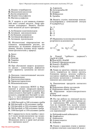 Крок 1 Фармацiя (україномовний варiант, вiтчизнянi студенти) 2011 рiк
131
A. Натрiю тетраборатом
B. Оксалатною кислотою
C.Калiюдихроматом
D. Натрiю тiосульфатом
E. Магнiюсульфатом
21. У хворого в сечi виявили пiдвище-
ний вмiст сечової кислоти. Лiкар при-
значив алопуринол. Вкажiть бiохiмi-
чний механiзм дiї цього препарату:
A. Iнгiбування ксантиноксидази
B. Активацiя циклооксигенази
C.Iнгiбування дезамiнази
D. Активацiя фосфорилази
E. Активацiя нуклеозидази
22. Фiтопатогеннi мiкроорганiзми ви-
кликають захворювання рослин, що
призводить до псування лiкарської си-
ровини. Назвiть основне мiсце перебу-
вання фiтопатогенiв у природi:
A. Ґрунт
B. Вода
C.Повiтря
D. Тварини
E. Комахи
23. При обстеженнi хворого встановле-
но дiагноз - алкаптонурiя. Дефiцитом
якого ферменту зумовлена ця патоло-
гiя?
A. Оксидаза гомогентизинової кислоти
B. Дiамiноксидаза
C.Ацетилхолiнестераза
D. Тироксингiдроксилаза
E. Моноамiноксидаза
24. Згiдно з вимогами ВООЗ та Фар-
макопеї в рiзних лiкарських формах
нестерильних препаратiв допускається
певна кiлькiсть бактерiй та грибiв. Яка
кiлькiсть сапрофiтних бактерiй та гри-
бiв у 1 г (мл) перорального препарату
гарантує його безпеку?
A. 1000 бактерiй та 100 плiснявих грибiв
B. 500 бактерiй та 50 плiснявих грибiв
C.250 бактерiй та 250 плiснявих грибiв
D. 500 бактерiй та 200 плiснявих грибiв
E. 1500 бактерiй та 150 плiснявих грибiв
25. У парашутиста пiсля стрибка з висо-
ти 2 тисячi метрiв визначили час зсiдан-
ня кровi. Вiн зменшився до 3 хвилин.
Збiльшення вмiсту в кровi якої речови-
ни є причиною цього?
A. Адреналiн
B. Антитромбiн-III
C.Гепарин
D. Фiбриноген
E. Тромбiн
26. Вкажiть ступiнь окиснення компле-
ксоутворювача у комплекснiй сполуцi
N a3[Ag(S2O3)2]:
A. +1
B. 0
C. +2
D. +4
E. +3
27.Мурашинутаоцтовукислотиможна
розрiзнитизадопомогою:
A. Реакцiї "срiбного дзеркала"з
[Ag(N H3)2]OH
B. Взаємодiї з NaOH
C.Реакцiї з бромною водою
D. Реакцiї з NaHCO3
E. Реакцiї з NH3
28. Хвора на хронiчну ниркову недоста-
тнiсть скаржиться на втрату апетиту,
блювання, пронос, загальну слабкiсть,
нестерпне свербiння шкiри. Який iз пе-
релiчених механiзмiв є головним у ви-
никненнi цих симптомiв?
A. Накопичення продуктiв азотистого
обмiну
B. Порушення обмiну вуглеводiв
C.Порушення обмiну бiлкiв
D. Порушення водно-електролiтного
обмiну
E. Нирковий ацидоз
29. Пiд час роботи по лiквiдацiї наслiд-
кiв аварiї на АЕС робiтник отримав до-
зу опромiнення 500 рентген. Скаржи-
ться на головний бiль, нудоту, запамо-
рочення. Якi змiни у складi кровi можна
очiкувати у хворого через 10 годин пi-
сля опромiнення?
A. Нейтрофiльний лейкоцитоз
B. Лiмфоцитоз
C.Лейкопенiя
D. Агранулоцитоз
E. Лейкемiя
30. Одним з важливих етапiв у вивчен-
нi фiзико-хiмiчних властивостей води є
http://vk.com/my.printing
 