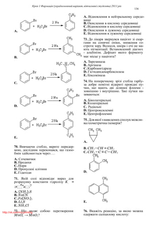 Крок 1 Фармацiя (україномовний варiант, вiтчизнянi студенти) 2011 рiк
136
4
L
A. Вiдновлення в нейтральному середо-
вищi
B. Окислення в кислому середовищi
C.Вiдновлення в кислому середовищi
A. D. Окислення в лужному середовищi
E. Вiдновлення в лужному середовищi
73. До лiкаря звернувся пацiєнт зi скар-
гами на сонячнi опiки, зниження го-
строти зору. Волосся, шкiра i очi не ма-
ють пiгментацiї. Встановлений дiагноз
- альбiнiзм. Дефiцит якого ферменту
B. має мiсце у пацiєнта?
A. Тирозиназа
B. Аргiназа
C.Карбоангiдраза
D. Гiстидиндекарбоксилаза
E. Гексокiназа
74. На поперечному зрiзi стебла гарбу-
за добре помiтнi вiдкритi провiднi пу-
чки, що мають двi дiлянки флоеми -
зовнiшню i внутрiшню. Такi пучки на-
зиваються:
A. Бiколатеральнi
B. Колатеральнi
D. C. Радiальнi
D. Центроксилемнi
E. Центрофлоемнi
75. Дляякої знаведених сполук можли-
ва геометрична iзомерiя?
E.
70. Вивчаючи стебло, вкрите перидер-
мою, дослiдник переконався, що газоо-
бмiн здiйснюється через . . .
A. Сочевички
B. Продихи
C.Пори
D. Пропускнi клiтини
E. Гiдатоди
71. Якiй солi вiдповiдає вираз для
A.
B. CH3 −CH = CH2
C. CH3 − C ≡ C − CH3
D.
розрахунку константи гiдролiзу K =
Kw
?(KKNCil.·KOCH.)
A. (NH4)2S
B. NaCN
C.Fe(NO3)3
D. Li2S
E. NH4Cl
72. Що являє собою перетворення
MnO−
→ MnO2?
E.
76. Вкажiть реакцiю, за якою можна
одержати салiцилову кислоту:
C.
http://vk.com/my.printing
 