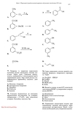 Крок 1 Фармацiя (україномовний варiант, вiтчизнянi студенти) 2011 рiк
137
A.
A.
B.
B.
C.
C.
D.
D.
E. E.
77. Хворому iз закритим переломом
плечової кiстки накладена гiпсова по-
в’язка. Через день з’явилися припу-
хлiсть, синюшнiсть i похолодання кистi
травмованої руки. Про який розлад пе-
риферичного кровообiгу свiдчать данi
ознаки?
A. Венозна гiперемiя
B. Артерiальна гiперемiя
C.Тромбоз
D. Емболiя
E. Iшемiя
78. Сполука вiдноситься до похiдних
ароматичних вуглеводнiв, не утворює
забарвлення з F eCl3, при окисненнi
утворює бензойну кислоту. Це:
79. Серед наведених сполук вкажiть ем-
пiричну формулу лiкарського препара-
ту - бури:
A. Na2B4O7 · 10H2O
B. N aBO2
C.Na3B
D. B(OC2H5)3
E. B2H6
80. Вкажiть умову, за якої Cl2 взаємодiє
з розчином KOH з утворенням хлорату
калiю KClO3:
A. Нагрiвання
B. Присутнiстькаталiзатора
C.Тиск
D. Охолодження
E. Освiтлення
81. Первинним акцептором водню при
тканинному диханнi виступають пiри-
динзалежнi дегiдрогенази. Який з вiта-
мiнiв необхiдний для утворення вiдповi-
http://vk.com/my.printing
 