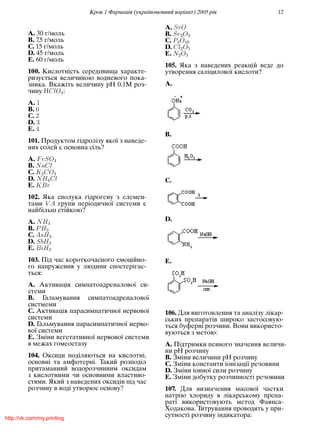 Крок 1 Фармацiя (україномовний варiант) 2005 рiк 12
A. 30 г/моль
B. 7,5 г/моль
C. 15 г/моль
D. 45 г/моль
E. 60 г/моль
100. Кислотнiсть середовища характе-
ризується величиною водневого пока-
зника. Вкажiть величину рН 0,1М роз-
чину ClO4:
A. 1
B. 0
C. 2
D. 3
E. 4
101. Продуктом гiдролiзу якої з наведе-
них солей є основна сiль?
A. FeSO4
B. NaCl
C. K2CO3
D. NH4Cl
E. KBr
102. Яка сполука гiдрогену з елемен-
тами V A групи перiодичної системи є
найбiльш стiйкою?
A. NH3
B. PH3
C. AsH3
D. SbH3
E. BiH3
103. Пiд час короткочасного емоцiйно-
го напруження у людини спостерiгає-
ться:
A. Активацiя симпатоадреналової си-
стеми
B. Гальмування симпатоадреналової
систмеми
C. Активацiя парасимпатичної нервової
системи
D. Гальмування парасимпатичної нерво-
вої системи
E. Змiни вегетативної нервової системи
в межах гомеостазу
104. Оксиди подiляються на кислотнi,
основнi та амфотернi. Такий розподiл
притаманний водорозчинним оксидам
з кислотними чи основними властиво-
стями. Який з наведених оксидiв пiд час
розчину в водi утворює основу?
A. SrO
B. Se2O3
C. P4O10
D. Cl2O5
E. N2O3
105. Яка з наведених реакцiй веде до
утворення салiцилової кислоти?
A.
B.
C.
D.
E.
106. Для виготовлення та аналiзу лiкар-
ських препаратiв широко застосовую-
ться буфернi розчини. Вони використо-
вуються з метою:
A. Пiдтримки певного значення величи-
ни рН розчину
B. Змiни величини рН розчину
C. Змiни константи iонiзацiї речовини
D. Змiни iонної сили розчину
E. Змiни добутку розчинностi речовини
107. Для визначення масової частки
натрiю хлориду в лiкарському препа-
ратi використовують метод Фаянса-
Ходакова. Титрування проводять у при-
сутностi розчину iндикатора:http://vk.com/my.printing
 