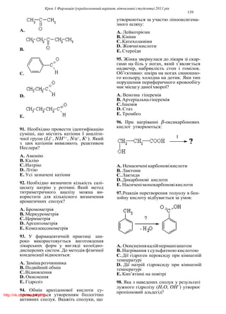 Крок 1 Фармацiя (україномовний варiант, вiтчизнянi студенти) 2011 рiк
139
A.
B.
C.
D.
E.
91. Необхiдно провести iдентифiкацiю
сумiшi, що мiстить катiони I аналiти-
чної групи (Li+
, NH4+
, Na+
, K+
). Який
з цих катiонiв виявляють реактивом
Неслера?
A. Амонiю
B. Калiю
C.Натрiю
D. Лiтiю
E. Усi зазначенi катiони
92. Необхiдно визначити кiлькiсть салi-
цилату натрiю у розчинi. Який метод
титриметричного аналiзу можна ви-
користати для кiлькiсного визначення
ароматичних сполук?
A. Бромометрiя
B. Меркурометрiя
C.Цериметрiя
D. Аргентометрiя
E. Комплексонометрiя
93. У фармацевтичнiй практицi ши-
роко використовується виготовлення
лiкарських форм у виглядi колоїдно-
дисперсних систем. До методiв фiзичної
конденсацiї вiдноситься:
A. Замiна розчинника
B. Подвiйний обмiн
C.Вiдновлення
D. Окиснення
E. Гiдролiз
94. Обмiн арахiдонової кислоти су-
проводжується утворенням бiологiчно
активних сполук. Вкажiть сполуки, що
утворюються за участю лiпооксигена-
зного шляху:
A. Лейкотрiєни
B. Кiнiни
C.Катехоламiни
D. Жовчнiкислоти
E. Стероїди
95. Жiнка звернулася до лiкаря зi скар-
гами на бiль у ногах, який з’являється
надвечiр, набряклiсть стоп i гомiлок.
Об’єктивно: шкiра на ногах синюшно-
го кольору, холодна на дотик. Яки тип
порушення периферичного кровообiгу
має мiсце у даноїхворої?
A. Венозна гiперемiя
B. Артерiальна гiперемiя
C.Iшемiя
D. Стаз
E. Тромбоз
96. При нагрiваннi β-оксикарбонових
кислот утворюються:
A. Ненасиченiкарбоновiкислоти
B. Лактони
C.Лактиди
D. Дикарбоновi кислоти
E. Насиченiмонокарбоновiкислоти
97.Реакцiя перетворення толуолу в бен-
зойну кислоту вiдбувається за умов:
A. Окисненнякалiйперманганатом
B. Нагрiвання з сульфатною кислотою
C. Дiї гiдроген пероксиду при кiмнатнiй
температурi
D. Дiї натрiй гiдроксиду при кiмнатнiй
температурi
E. Кип’ятiннi на повiтрi
98. Яка з наведених сполук у результатi
лужного гiдролiзу (H2O, OH−
) утворює
пропiоновий альдегiд?
http://vk.com/my.printing
 