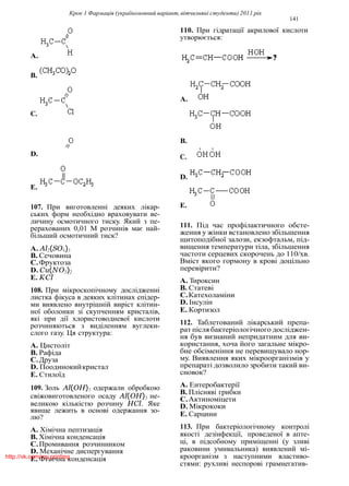 Крок 1 Фармацiя (україномовний варiант, вiтчизнянi студенти) 2011 рiк
141
110. При гiдратацiї акрилової кислоти
утворюється:
A.
B.
A.
C.
B.
D. C.
D.
E.
107. При виготовленнi деяких лiкар-
ських форм необхiдно враховувати ве-
личину осмотичного тиску. Який з пе-
рерахованих 0,01 М розчинiв має най-
бiльший осмотичний тиск?
A. Al2(SO4)3
B. Сечовина
C.Фруктоза
D. Cu(NO3)2
E. KCl
108. При мiкроскопiчному дослiдженнi
листка фiкуса в деяких клiтинах епiдер-
ми виявлено внутрiшнiй вирiст клiтин-
ної оболонки зi скупченням кристалiв,
якi при дiї хлористоводневої кислоти
розчиняються з видiленням вуглеки-
слого газу. Ця структура:
A. Цистолiт
B. Рафiда
C.Друза
D. Поодинокийкристал
E. Стилоїд
109. Золь Al(OH)3 одержали обробкою
свiжовиготовленого осаду Al(OH)3 не-
великою кiлькiстю розчину HCl. Яке
явище лежить в основi одержання зо-
лю?
A. Хiмiчна пептизацiя
B. Хiмiчна конденсацiя
C.Промивання розчинником
D. Механiчне диспергування
E. Фiзична конденсацiя
E.
111. Пiд час профiлактичного обсте-
ження у жiнки встановлено збiльшення
щитоподiбної залози, екзофтальм, пiд-
вищення температури тiла, збiльшення
частоти серцевих скорочень до 110/хв.
Вмiст якого гормону в кровi доцiльно
перевiрити?
A. Тироксин
B. Статевi
C.Катехоламiни
D. Iнсулiн
E. Кортизол
112. Таблетований лiкарський препа-
рат пiсля бактерiологiчного дослiджен-
ня був визнаний непридатним для ви-
користання, хоча його загальне мiкро-
бне обсiменiння не перевищувало нор-
му. Виявлення яких мiкроорганiзмiв у
препаратi дозволило зробити такий ви-
сновок?
A. Ентеробактерiї
B. Плiснявi грибки
C.Актиномiцети
D. Мiкрококи
E. Сарцини
113. При бактерiологiчному контролi
якостi дезiнфекцiї, проведеної в апте-
цi, в пiдсобному примiщеннi (у зливi
раковини умивальника) виявлений мi-
кроорганiзм з наступними властиво-
стями: рухливi неспоровi грамнегатив-
http://vk.com/my.printing
 