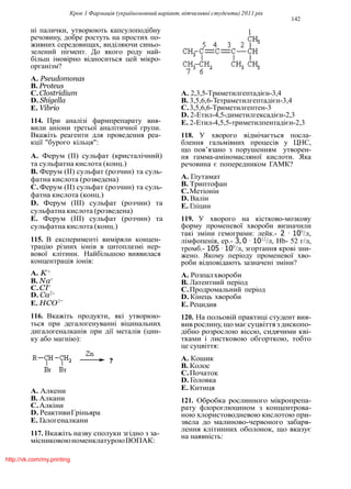 Крок 1 Фармацiя (україномовний варiант, вiтчизнянi студенти) 2011 рiк
142
нi палички, утворюють капсулоподiбну
речовину, добре ростуть на простих по-
живних середовищах, видiляючи синьо-
зелений пiгмент. До якого роду най-
бiльш iмовiрно вiдноситься цей мiкро-
органiзм?
A. Pseudomonas
B. Proteus
C.Clostridium
D. Shigella
E. Vibrio
114. При аналiзi фармпрепарату вия-
вили анiони третьої аналiтичної групи.
Вкажiть реагенти для проведення реа-
кцiї "бурого кiльця":
A. Ферум (II) сульфат (кристалiчний)
та сульфатна кислота (конц.)
B. Ферум (II) сульфат (розчин) та суль-
фатна кислота (розведена)
C. Ферум (II) сульфат (розчин) та суль-
фатна кислота (конц.)
D. Ферум (III) сульфат (розчин) та
сульфатна кислота (розведена)
E. Ферум (III) сульфат (розчин) та
сульфатна кислота (конц.)
115. В експериментi вимiряли концен-
трацiю рiзних iонiв в цитоплазмi нер-
вової клiтини. Найбiльшою виявилася
концентрацiя iонiв:
A. K+
B. Na+
C.Cl−
D. Ca2+
E. HCO3−
116. Вкажiть продукти, якi утворюю-
ться при дегалогенуваннi вiцинальних
дигалогеналканiв при дiї металiв (цин-
ку або магнiю):
A. Алкени
B. Алкани
C.Алкiни
D. РеактивиГрiньяра
E. Галогеналкани
117. Вкажiть назву сполуки згiдно з за-
мiсниковоюноменклатуроюIЮПАК:
A. 2,3,5-Триметилгептадiєн-3,4
B. 3,5,6,6-Тетраметилгептадiєн-3,4
C.3,5,6,6-Триметилгептен-3
D. 2-Етил-4,5-диметилгексадiєн-2,3
E. 2-Етил-4,5,5-триметилпентадiєн-2,3
118. У хворого вiдмiчається посла-
блення гальмiвних процесiв у ЦНС,
що пов’язано з порушенням утворен-
ня гамма-амiномасляної кислоти. Яка
речовина є попередником ГАМК?
A. Глутамат
B. Триптофан
C.Метiонiн
D. Валiн
E. Глiцин
119. У хворого на кiстково-мозкову
форму променевої хвороби визначили
такi змiни гемограми: лейк.- 2 · 109
/л,
лiмфопенiя, ер.- 3, 0 · 1012
/л, Hb- 52 г/л,
тромб.- 105 · 109
/л, згортання кровi зни-
жено. Якому перiоду променевої хво-
роби вiдповiдають зазначенi змiни?
A. Розпалхвороби
B. Латентний перiод
C.Продромальний перiод
D. Кiнець хвороби
E. Рецидив
120. На польовiй практицi студент вия-
вив рослину, що має суцвiття здископо-
дiбно розрослою вiссю, сидячими квi-
тками i листковою обгорткою, тобто
це суцвiття:
A. Кошик
B. Колос
C.Початок
D. Головка
E. Китиця
121. Обробка рослинного мiкропрепа-
рату флороглюцином з концентрова-
ною хлористоводневою кислотою при-
звела до малиново-червоного забарв-
лення клiтинних оболонок, що вказує
на наявнiсть:
http://vk.com/my.printing
 