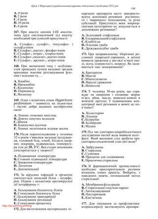 Крок 1 Фармацiя (україномовний варiант, вiтчизнянi студенти) 2011 рiк
148
A. 8 разiв
B. 2 рази
C.4 рази
D. 16 разiв
E. 6 разiв
167. При аналiзi анiонiв I-III аналiти-
чних груп систематичний хiд аналiзу
необхiдний при сумiснiй присутностi:
A. Сульфат-, сульфiт-, тiосульфат- i
сульфiд-iонiв
B. Сульфат-, ацетат-, фосфат-iонiв
C.Сульфат-, нiтрат-, хлорид-iонiв
D. Сульфат-,оксалат-,ацетат-iонiв
E. Сульфат-, арсенат-, нiтрат-iонiв
168. При визначеннi типу i особливо-
стей провiдних пучкiв вiсьових органiв
враховане взаємне розташування фло-
еми i ксилеми та . . .
A. Камбiю
B. Прокамбiю
C.Коленхiми
D. Перициклу
E. Фелогену
169. Одна з вiдмiтних ознак Hypericum
perforatum - наявнiсть на пелюстках
i листях добре видимих неозброєним
оком:
A. Темних точкових вмiстищ
B. Довгих пекучих волоскiв
C.Шипiв
D. Блискучихлусочок
E. Темних молочникiв вздовж жилок
170. Пiсля переохолодження у чоловiка
32-х рокiв з’явилися загальне нездужан-
ня, головний бiль, озноб, блiдiсть шкiр-
них покривiв, пiдвищилась температу-
ра тiла до 38, 3o
C. Яка стадiя лихоманки
спостерiгається у хворого?
A. Пiдвищення температури
B. Стояння пiдвищеної температури
C.Зниженнятемператури
D. Латентна
E. Декомпенсацiї
171. За вiрусних iнфекцiй в органiзмi
синтезується захисний бiлок - iнтерфе-
рон. Одним з механiзмiв противiрусної
дiї iнтерферону є:
A. Гальмування бiосинтезу бiлкiв
B. Стимуляцiя бiосинтезу бiлка
C.Гальмування транскрипцiї
D. Гальмування реплiкацiї
E. Стимуляцiя процесiнгу
172. Для виготовлення нестерильних лi-
карських препаратiв часто використо-
вують допомiжнi речовини рослинно-
го i тваринного походження, та рiзнi
субстанцiї. Присутнiсть яких мiкроор-
ганiзмiв категорично не допускається в
допомiжних речовинах?
A. Золотавий стафiлокок
B. Епiдермальнийстафiлокок
C.Клебсiєла
D. Плiснявi гриби
E. Дрiжджеподiбнi гриби
173. При неправильному зберiганнi ро-
слинної лiкарської сировини, в аптецi
виявили ураження у виглядi м’якої гни-
лi, вiлту, плямистостi, некрозу. Як нази-
ваються такi захворювання?
A. Бактерiози
B. Мiкози
C.Мiкоплазмози
D. Вiруснi ураження
E. Нематози
174. У чоловiка 38-ми рокiв, що стра-
ждає на ожирiння i споживає жирне
м’ясо, яйця, масло, виявленi каменi в
жовчнiй протоцi. З пiдвищенням кон-
центрацiї якої речовини в жовчi це по-
в’язано?
A. Холестерин
B. Лiзоцим
C.Бiлiрубiн
D. Бiлiвердин
E. Муцин
175. Пiд час санiтарно-мiкробiологiчного
дослiдження питної води виявили колi-
фаги. Який висновок слiд зробити про
санiтарно-епiдемiчний стан цiєї води?
A. Забруднена
B. Стерильна
C.Сумнiвна
D. Придатна для споживання
E. Практично стерильна
176. В фармацевтичнiй промисловостi
необхiдно простерилiзувати розчини
вiтамiнiв, очних крапель. Виберiть, з
наведених нижче, оптимальний метод
стерилiзацiї:
A. Мембраннафiльтрацiя
B. Стерилiзацiя текучою парою
C.Автоклавування
D. Пастеризацiя
E. Кип’ятiння
177. Для лiкування та профiлактики
атеросклерозу застосовують препара-http://vk.com/my.printing
 