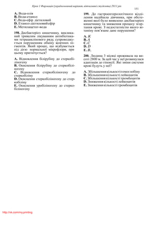 Крок 1 Фармацiя (україномовний варiант, вiтчизнянi студенти) 2011 рiк
151
A. Вода-олiя
B. Вода-етанол
C.Вода-ефiр дiетиловий
D. Етанол-дiетиловийефiр
E. Метилацетат-вода
198. Дисбактерiоз кишечнику, виклика-
ний тривалим лiкуванням антибiотика-
ми тетрациклiнового ряду, супроводжу-
ється порушенням обмiну жовчних пi-
гментiв. Який процес, що вiдбувається
пiд дiєю нормальної мiкрофлори, при
цьому пригнiчується?
A. Вiдновлення бiлiрубiну до стеркобi-
лiногену
B. Окиснення бiлiрубiну до стеркобiлi-
ногену
C. Вiдновлення стеркобiлiногену до
стеркобiлiну
D. Окиснення стеркобiлiногену до стер-
кобiлiну
E. Окиснення уробiлiногену до стерко-
бiлiногену
199. До гастроентерологiчного вiддi-
лення надiйшла дiвчинка, при обсте-
женнi якої було виявлено дисбактерiоз
кишечнику та зниження процесу згор-
тання кровi. З недостатнiстю якого вi-
тамiну пов’язане дане порушення?
A. K
B. A
C.C
D. D
E. B1
200. Людина 3 мiсяцi проживала на ви-
сотi 2800 м. За цей час у неї розвинулася
адаптацiя до гiпоксiї. Якi змiни системи
кровi будуть у неї?
A. Збiльшеннякiлькостiгемоглобiну
B. Збiльшеннякiлькостiлейкоцитiв
C.Збiльшеннякiлькостiтромбоцитiв
D. Зниженнякiлькостiлейкоцитiв
E. Зниженнякiлькостiтромбоцитiв
http://vk.com/my.printing
 