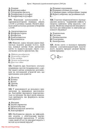 Крок 1 Фармацiя (україномовний варiант) 2005 рiк 14
A. Гепарин
B. Кератансульфат
C. Гiалуронова кислота
D. Хондроїтину-6-сульфат
E. Хондроїтину-4-сульфат
119. Взаємодiя катехоламiнiв з β-
адренорецепторами пiдвищує рiвень
ü у клiтинах тканин. Назвiть фер-
мент який каталiзує реакцiю утворення
ü :
A. Аденiлатциклаза
B. Фосфодiестераза
C. Фосфатаза
D. Гуанiлатциклаза
E. Креатинкiназа
120. Навеснi, серед мiських дерев видi-
ляється медонос родини ý , який
має пониклi китицi бiлих ароматних
квiтiв та перисто-складне листя з ко-
лючками замiсть прилисткiв. Це:
A. Robinia pseudoacacia
B. Armeniaca vulgaris
C. Tilia cordata
D. Aronia melanocarpa
E. Quercus robur
121. Суцвiття аiру болотного оточено
покривним листом (покривалом), а дрi-
бнi сидячi квiтки компактно розташо-
ванi на потовщенiй м’ясистiй вiсi, що
притаманно для суцвiття:
A. Початок
B. Голiвка
C. Колос
D. Зонтик
E. Щиток
122. У вiдповiдностi до цiльового при-
значення та принципам виготовлен-
ня, бактерiйнi препарати пiдроздiляю-
ться за групами. До якої групи вiднося-
ться препарати, що формують актив-
ний iмунiтет?
A. Вакцини
B. Iмуннi сироватки
C. Iмуноглобулiни
D. Моноклональнi антитiла
E. Бактерiофаги
123. Особливiстю вiрусiв, як iнфекцiй-
них агентiв, є обов’язковий внутрi-
шньоклiтинний паразитизм. У зв’язку
з цим, який об’єкт не використовують з
метою культивацiї вiрусiв?
A. Поживнi середовища
B. Первиннi клiтиннi культури
C. Сприйнятливих лабораторних тварин
D. Курячi ембрiони, що розвиваються
E. -
124. З метою мiкроскопiчного пiдтвер-
дження дiагнозу "первинний сифiлiс"у
хворого здiйснено забiр видiлень з ви-
разки. Який вид мiкроскопiї використо-
вується для виявлення та вивчення ру-
хомостi збудника?
A. Темнопольна
B. Свiтлова
C. Люмiнесцентна
D. Електронна
E. Аноптральна
125. Атом азоту в молекулi пiридину
виявляє електроноакцепторнi власти-
востi, вкажiть продукт реакцiї брому-
вання пiридину:
http://vk.com/my.printing
 
