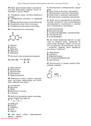 Крок 1 Фармацiя (україномовний варiант, вiтчизнянi студенти) 2012 рiк
158
4
55. Який аналiтичний ефект спостерiга-
ють при фiксуваннi кiнцевої точки ти-
трування у методi Мора?
A. Утворення осаду цегляно-червоного
кольору
B. Забарвлення розчину в червоний
колiр
C.Забарвлення розчину в жовтий колiр
D. Утворення осаду бiлого кольору
E. Утворенняосаду жовтого кольору
56. Сечовакислотаєпохiдним
A. Пурину
B. Iндолу
C.Пiразину
D. Пiразолу
E. Пiридину
57. До якого типу вiдноситься реакцiя:
A. Приєднання
B. Замiщення
C.Вiдновлення
D. Окиснення
E. Перегрупування
58. Вивчаючи стебло, вкрите перидер-
мою, дослiдник переконався, що газоо-
бмiн здiйснюється через . . .
A. Сочевички
B. Продихи
C.Пори
D. Пропускнi клiтини
E. Гiдатоди
59. Якiй солi вiдповiдає вираз для розра-
хунку константи гiдролiзу
A. Вiдновлення в нейтральному середо-
вищi
B. Окислення в кислому середовищi
C.Вiдновлення в кислому середовищi
D. Окислення в лужному середовищi
E. Вiдновлення в лужному середовищi
61. Який метод заснований на функцiо-
нальнiй залежностi мiж концентрацiєю
дослiджуваного компонента i величи-
ною електродного потенцiалу?
A. Потенцiометрiя
B. Кондуктометрiя
C.Атомно-абсорбцiйна спектроскопiя
D. Амперометрiя
E. Електрофорез
62. До лiкаря звернувся пацiєнт зi скар-
гами на сонячнi опiки, зниження го-
строти зору. Волосся, шкiра i очi не ма-
ють пiгментацiї. Встановлений дiагноз
- альбiнiзм. Дефiцит якого ферменту
має мiсце у пацiєнта?
A. Тирозиназа
B. Аргiназа
C.Карбоангiдраза
D. Гiстидиндекарбоксилаза
E. Гексокiназа
63. Бензальдегiд в умовах реакцiї Кан-
нiццаро утворює:
K = Kw
?L
(KKNCil.·KOCH.)
A. (NH4)2S
B. NaCN
C.Fe(NO3)3
D. Li2S
E. NH4Cl
60. Що являє собою перетворення
MnO−
→ MnO2?
http://vk.com/my.printing
 