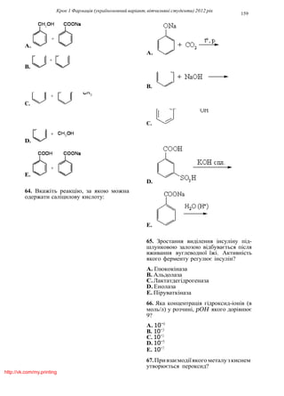 Крок 1 Фармацiя (україномовний варiант, вiтчизнянi студенти) 2012 рiк
159
A.
A.
B.
B.
C.
C.
D.
E.
D.
64. Вкажiть реакцiю, за якою можна
одержати салiцилову кислоту:
E.
65. Зростання видiлення iнсулiну пiд-
шлунковою залозою вiдбувається пiсля
вживання вуглеводної їжi. Активнiсть
якого ферменту регулює iнсулiн?
A. Глюкокiназа
B. Альдолаза
C.Лактатдегiдрогеназа
D. Енолаза
E. Пiруваткiназа
66. Яка концентрацiя гiдроксид-iонiв (в
моль/л) у розчинi, pOH якого дорiвнює
9?
A. 10−9
B. 10−3
C. 10−1
D. 10−5
E. 10−7
67.Привзаємодiїякого металузкиснем
утворюється пероксид?
http://vk.com/my.printing
 