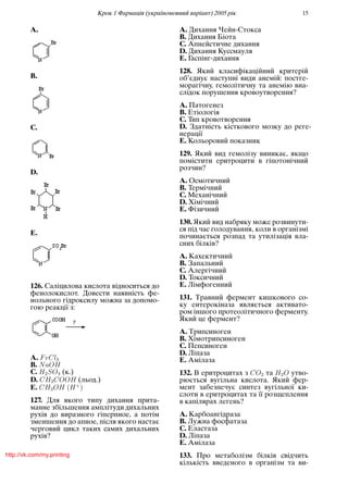 Крок 1 Фармацiя (україномовний варiант) 2005 рiк 15
A.
B.
C.
D.
E.
126. Салiцилова кислота вiдноситься до
фенолокислот. Довести наявнiсть фе-
нольного гiдроксилу можна за допомо-
гою реакцiї з:
A. FeCl3
B. NaOH
C. H2SO4 (к.)
D. CH3COOH (льод.)
E. CH3OH (H+
)
127. Для якого типу дихання прита-
манне збiльшення амплiтуди дихальних
рухiв до виразного гiперпное, а потiм
зменшення до апное, пiсля якого настає
черговий цикл таких самих дихальних
рухiв?
A. Дихання Чейн-Стокса
B. Дихання Бiота
C. Апнейстичне дихання
D. Дихання Куссмауля
E. Гаспiнг-дихання
128. Який класифiкацiйний критерiй
об’єднує наступнi види анемiй: постге-
морагiчну, гемолiтичну та анемiю вна-
слiдок порушення кровоутворення?
A. Патогенез
B. Етiологiя
C. Тип кровотворення
D. Здатнiсть кiсткового мозку до реге-
нерацiї
E. Кольоровий показник
129. Який вид гемолiзу виникає, якщо
помiстити еритроцити в гiпотонiчний
розчин?
A. Осмотичний
B. Термiчний
C. Механiчний
D. Хiмiчний
E. Фiзичний
130. Який вид набряку може розвинути-
ся пiд час голодування, коли в органiзмi
починається розпад та утилiзацiя вла-
сних бiлкiв?
A. Кахектичний
B. Запальний
C. Алергiчний
D. Токсичний
E. Лiмфогенний
131. Травний фермент кишкового со-
ку ентерокiназа являється активато-
ром iншого протеолiтичного ферменту.
Який це фермент?
A. Трипсиноген
B. Хiмотрипсиноген
C. Пепсиноген
D. Лiпаза
E. Амiлаза
132. В еритроцитах з CO2 та H2O утво-
рюється вугiльна кислота. Який фер-
мент забезпечує синтез вугiльної ки-
слоти в еритроцитах та її розщеплення
в капiлярах легень?
A. Карбоангiдраза
B. Лужна фосфатаза
C. Еластаза
D. Лiпаза
E. Амiлаза
133. Про метаболiзм бiлкiв свiдчить
кiлькiсть введеного в органiзм та ви-
http://vk.com/my.printing
 