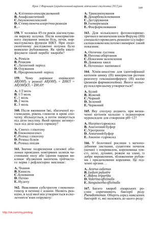 Крок 1 Фармацiя (україномовний варiант, вiтчизнянi студенти) 2012 рiк
169
A. Клiтинно-опосередкований
B. Анафiлактичний
C.Iмунокомплексний
D. Стимулююча алергiчна реакцiя
E. -
158. У чоловiка 45-ти рокiв дiагностува-
ли виразку шлунка. Пiсля консерватив-
ного лiкування зникли бiль, печiя, нор-
малiзувалась функцiя ШКТ. При ендо-
скопiчному дослiдженнi шлунка було
виявлено рубцювання. Як треба квалi-
фiкувати такий перебiг хвороби?
A. Ремiсiя
B. Рецидив
C.Латентний перiод
D. Одужання
E. Продромальний перiод
159. Чому дорiвнює еквiвалент
Al(OH)3 у реакцiї Al(OH)3 + 2HCl =
Al(OH)Cl2 + 2H2O?
A. 1/2 моль
B. 1/3 моль
C.1 моль
D. 2 моль
E. 3 моль
160. Пiсля вживання їжi, збагаченої ву-
глеводами, рiвень глюкози в кровi спо-
чатку збiльшується, а потiм знижується
пiд дiєю iнсулiну. Який процес активує-
ться пiд дiєю цього гормону?
A. Синтез глiкогену
B. Глюконеогенез
C.Розпад глiкогену
D. Розпад бiлкiв
E. Розпад лiпiдiв
161. Значне подразнення слизової обо-
лонки провiдних повiтряних шляхiв ча-
стинками пилу або їдкими парами ви-
кликає збудження закiнчень трiйчасто-
го нерва i рефлекторно викликає:
A. Чхання
B. Кашель
C.Блювання
D. Печiю
E. Нудоту
162. Важливим субстратом глюконео-
генезу в печiнцi є аланiн. Назвiть реа-
кцiю, в ходi якої вiн утворюється в ске-
летнихм’язахзпiрувату:
A. Трансамiнування
B. Декарбоксилювання
C.Дегiдрування
D. Iзомеризацiя
E. Фосфорилювання
163. Для кiлькiсного фотоколориме-
тричного визначення iонiв Феруму (III)
спецiалiстпроводить реакцiюзсульфо-
салiциловою кислотою i вимiрює такий
показник:
A. Оптична густина
B. Питоме обертання
C.Показник заломлення
D. Довжина хвилi
E. Потенцiал напiвхвилi
164. Хiмiк-аналiтик для iдентифiкацiї
катiонiв цинку (II) використав розчин
реагенту гексацiаноферату (II) калiю
(реакцiя фармакопейна). Якого кольо-
руосадпри цьому утворюється?
A. Бiлий
B. Жовтий
C.Чорний
D. Зелений
E. Червоний
165. Яку сполуку додають при визна-
ченнi катiонiв кальцiю з iндикатором
мурексидом для створення рН>12?
A. Натрiюгiдроксид
B. Ацетатний буфер
C.Уротропiн
D. Амiачнийбуфер
E. Амонiю гiдроксид
166. У болотяної рослини з мечопо-
дiбними листками, суцвiттям початок
(качан) з покривалом, кореневища тов-
стi, легкi, духмянi, рожевi на зламi, iз
добре вираженими, зближеними рубця-
ми i придатковими коренями. Це пiд-
земнi органи. . .
A. Acorus calamus
B. Ledum palustre
C.Bidens tripartita
D. Valerinaofficinalis
E. Sanguisorba officinalis
167. Багато хвороб лiкарських ро-
слин спричиняють бактерiї роду
Pseudomonas. Оберiть серед наведених
бактерiй тi, якi належать до цього роду:
http://vk.com/my.printing
 