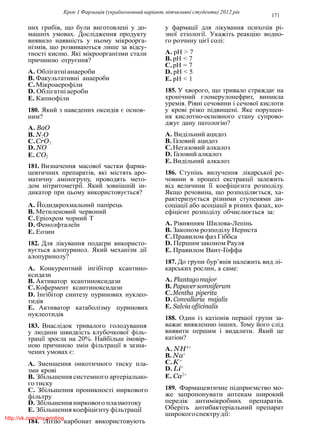 Крок 1 Фармацiя (україномовний варiант, вiтчизнянi студенти) 2012 рiк
171
них грибiв, що були виготовленi у до-
машнiх умовах. Дослiдження продукту
виявило наявнiсть у ньому мiкроорга-
нiзмiв, що розвиваються лише за вiдсу-
тностi кисню. Якi мiкроорганiзми стали
причиною отруєння?
A. Облiгатнiанаероби
B. Факультативнi анаероби
C.Мiкроаерофiли
D. Облiгатнi аероби
E. Капнофiли
180. Який з наведених оксидiв є основ-
ним?
A. BaO
B. N2O
C.CrO3
D. NO
E. CO2
181. Визначення масової частки фарма-
цевтичних препаратiв, якi мiстять аро-
матичну амiногрупу, проводять мето-
дом нiтритометрiї. Який зовнiшнiй iн-
дикатор при цьому використовується?
A. Йодидкрохмальний папiрець
B. Метиленовий червоний
C.Ерiохром чорний Т
D. Фенолфталеїн
E. Еозин
182. Для лiкування подагри використо-
вується алопуринол. Який механiзм дiї
алопуринолу?
A. Конкурентний iнгiбiтор ксантино-
ксидази
B. Активатор ксантиноксидази
C.Кофермент ксантиноксидази
D. Iнгiбiтор синтезу пуринових нуклео-
тидiв
E. Активатор катаболiзму пуринових
нуклеотидiв
183. Внаслiдок тривалого голодування
у людини швидкiсть клубочкової фiль-
трацiї зросла на 20%. Найбiльш iмовiр-
ною причиною змiн фiльтрацiї в зазна-
чених умовах є:
A. Зменшення онкотичного тиску пла-
зми кровi
B. Збiльшення системного артерiально-
го тиску
C. Збiльшення проникностi ниркового
фiльтру
D. Збiльшення ниркового плазмотоку
E. Збiльшення коефiцiєнту фiльтрацiї
184. Лiтiю карбонат використовують
у фармацiї для лiкування психозiв рi-
зної етiологiї. Укажiть реакцiю водно-
го розчину цiєї солi:
A. рН > 7
B. рН < 7
C.рН = 7
D. рН < 5
E. рН < 1
185. У хворого, що тривало страждає на
хронiчний гломерулонефрит, виникла
уремiя. Рiвнi сечовини i сечової кислоти
у кровi рiзко пiдвищенi. Яке порушен-
ня кислотно-основного стану супрово-
джує дану патологiю?
A. Видiльний ацидоз
B. Газовий ацидоз
C.Негазовий алкалоз
D. Газовий алкалоз
E. Видiльний алкалоз
186. Ступiнь вилучення лiкарської ре-
човини в процесi екстракцiї залежить
вiд величини її коефiцiєнта розподiлу.
Якщо речовина, що розподiляється, ха-
рактеризується рiзними ступенями ди-
соцiацiї або асоцiацiї в рiзних фазах, ко-
ефiцiєнт розподiлу обчислюється за:
A. Рiвнянням Шилова-Лепiнь
B. Законом розподiлу Нернста
C.Правилом фаз Гiббса
D. Першим законом Рауля
E. Правилом Вант-Гоффа
187. До групи бур’янiв належить вид лi-
карських рослин, а саме:
A. Plantagomajor
B. Papaversomniferum
C.Mentha piperita
D. Convallaria majalis
E. Salvia officinalis
188. Один iз катiонiв першої групи за-
важає виявленню iнших. Тому його слiд
виявити першим i видалити. Який це
катiон?
A. NH4+
B. Na+
C.K+
D. Li+
E. Ca2+
189. Фармацевтичне пiдприємство мо-
же запропонувати аптекам широкий
перелiк антимiкробних препаратiв.
Оберiть антибактерiальний препарат
широкогоспектрудiї:
http://vk.com/my.printing
 