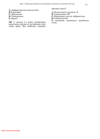 Крок 1 Фармацiя (україномовний варiант, вiтчизнянi студенти) 2012 рiк
173
A. Диференцiально-дiагностичнi
B. Елективнi
C.Збагачення
D. Унiверсальнi
E. Простi
200. У дитини 2-х рокiв дисбактерiоз
кишечнику призвiв до погiршення згор-
тання кровi. Яка найбiльш iмовiрна
причина цього?
A. Недостатнiсть вiтамiну K
B. Гiповiтамiноз PP
C.Порушення синтезу фiбриногену
D. Гiпокальцiємiя
E. Активацiя тканинного тромбопла-
стину
http://vk.com/my.printing
 