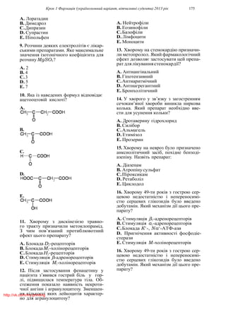 Крок 1 Фармацiя (україномовний варiант, вiтчизнянi суденти) 2013 рiк 175
A. Лоратадин
B. Димедрол
C.Дипразин
D. Супрастин
E. Пiпольфен
9. Розчини деяких електролiтiв є лiкар-
ськими препаратами. Яке максимальне
значення iзотонiчного коефiцiєнта для
розчинуMgSO4?
A. 2
B. 4
C.3
D. 5
E. 7
10. Яка iз наведених формул вiдповiдає
ацетооцтовiй кислотi?
A.
B.
C.
D.
E.
11. Хворому з дискiнезiєю травно-
го тракту призначили метоклопрамiд.
З чим пов’язаний протиблювотний
ефект цього препарату?
A. Блокада D2-рецепторiв
B. БлокадаM1-холiнорецепторiв
C.БлокадаH1-рецепторiв
D. Стимуляцiя β-адренорецепторiв
E. Стимуляцiя M1-холiнорецепторiв
12. Пiсля застосування фенацетину у
пацiєнта з’явився гострий бiль у гор-
лi, пiдвищилася температура тiла. Об-
стеження показало наявнiсть некроти-
чної ангiни i агранулоцитозу. Зменшен-
ня кiлькостi яких лейкоцитiв характер-
но для агранулоцитозу?
A. Нейтрофiли
B. Еозинофiли
C.Базофiли
D. Лiмфоцити
E. Моноцити
13. Хворому на стенокардiю призначи-
ли метопролол. Який фармакологiчний
ефект дозволяє застосувати цей препа-
ратдлялiкуваннястенокардiї?
A. Антиангiнальний
B. Гiпотензивний
C.Антиаритмiчний
D. Антиагрегантний
E. Бронхолiтичний
14. У хворого у зв’язку з загостренням
сечокам’яної хвороби виникла ниркова
колька. Який препарат необхiдно вве-
сти для усунення кольки?
A. Дротаверину гiдрохлорид
B. Силiбор
C.Альмагель
D. Етимiзол
E. Прозерин
15. Хворому на невроз було призначено
анксиолiтичний засiб, похiдне бензодi-
азепiну. Назвiть препарат:
A. Дiазепам
B. Атропiнусульфат
C.Пiроксикам
D. Ретаболiл
E. Циклодол
16. Хворому 49-ти рокiв з гострою сер-
цевою недостатнiстю i непереносимi-
стю серцевих глiкозидiв було введено
добутамiн. Який механiзм дiї цього пре-
парату?
A. Стимуляцiя β1-адренорецепторiв
B. Стимуляцiя α1-адренорецепторiв
C.Блокада K+
-, Na+
-АТФ-ази
D. Пригнiчення активностi фосфодiе-
стерази
E. Стимуляцiя M -холiнорецепторiв
16. Хворому 49-ти рокiв з гострою сер-
цевою недостатнiстю i непереносимi-
стю серцевих глiкозидiв було введено
добутамiн. Який механiзм дiї цього пре-
парату?
http://vk.com/my.printing
 