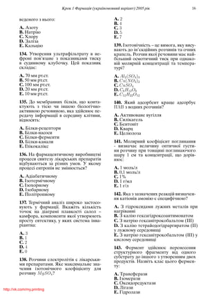 Крок 1 Фармацiя (україномовний варiант) 2005 рiк 16
веденого з нього:
A. Азоту
B. Натрiю
C. Хлору
D. Залiза
E. Кальцiю
134. Утворення ультрафiльтрату в не-
фронi пов’язане з показниками тиску
в судинному клубочку. Цей показник
складає:
A. 70 мм рт.ст.
B. 50 мм рт.ст.
C. 100 мм рт.ст.
D. 20 мм рт.ст.
E. 10 мм рт.ст.
135. До мембранних бiлкiв, що конта-
ктують з тiєю чи iншою бiологiчно-
активною речовиною, яка здiйснює пе-
редачу iнформацiї в середину клiтини,
вiдносять:
A. Бiлки-рецептори
B. Бiлки-насоси
C. Бiлки-ферменти
D. Бiлки-канали
E. Глiкокалiкс
136. На фармацевтичному виробництвi
процеси синтезу лiкарських препаратiв
вiдбуваються за рiзних умов. У якому
процесi ентропiя не змiнюється?
A. Адiабатичному
B. Iзотермiчному
C. Iзохорному
D. Iзобарному
E. Полiтропному
137. Термiчний аналiз широко застосо-
вують у фармацiї. Вкажiть кiлькiсть
точок на дiаграмi плавкостi салол –
камфора, компоненти якої утворюють
просту евтектику, у яких система iнва-
рiантна:
A. 3
B. 1
C. 2
D. 4
E. 0
138. Розчини електролiтiв є лiкарськи-
ми препаратами. Яке максимальне зна-
чення iзотонiчного коефiцiєнту для
розчину MgSO4?
A. 2
B. 4
C. 3
D. 5
E. 7
139. Iзотонiчнiсть – це вимога, яку вису-
вають до iн’єкцiйних розчинiв та очних
крапель. Розчин якої речовини має най-
бiльший осмотичний тиск при однако-
вiй молярнiй концентрацiї та темпера-
турi?
A. Al2(SO4)3
B. Cu(NO3)2
C. CuSO4
D. C6H12O6
E. C12H22O12
140. Який адсорбент краще адсорбує
üþ з водних розчинiв?
A. Активоване вугiлля
B. Силiкагель
C. Бентонiт
D. Кварц
E. Целюлоза
141. Молярний коефiцiєнт поглинання
- визначає величину оптичної густи-
ни розчину при товщинi поглинаючого
шару 1 см та концентрацiї, що дорiв-
нює:
A. 1 моль/л
B. 0,1 моль/л
C. 1%
D. 1 г/мл
E. 1 г/л
142. Яка з зазначених реакцiй визначен-
ня катiонiв амонiю є специфiчною?
A. З гiдроксидами лужних металiв при
нагрiваннi
B. З калiю гексагiдроксоантимонатом
C. З натрiю гексанiтрокобальтом (III)
D. З калiю тетрайодогiдраргиратом (II)
у лужному середовищi
E. З натрiю гексанiтрокобальтом (III) у
кислому середовищi
143. Фермент здiйснює перенесення
структурного фрагменту вiд одного
субстрату до iншого з утворенням двох
продуктiв. Назвiть клас цього фермен-
ту:
A. Трансферази
B. Iзомерази
C. Оксидоредуктази
D. Лiгази
E. Гiдролази
http://vk.com/my.printing
 