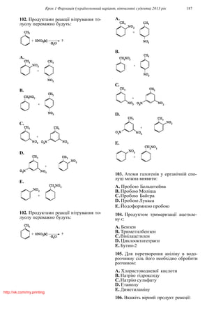 Крок 1 Фармацiя (україномовний варiант, вiтчизнянi суденти) 2013 рiк 187
102. Продуктами реакцiї нiтрування то-
луолу переважно будуть:
A.
B.
C.
D.
E.
102. Продуктами реакцiї нiтрування то-
луолу переважно будуть:
A.
B.
C.
D.
E.
103. Атоми галогенiв у органiчнiй спо-
луцi можна виявити:
A. Пробою Бельштейна
B. Пробою Молiша
C.Пробою Байєра
D. Пробою Лукаса
E. Йодоформною пробою
104. Продуктом тримеризацiї ацетиле-
ну є:
A. Бензен
B. Триметилбензен
C.Вiнiлацетилен
D. Циклооктатетраєн
E. Бутин-2
105. Для перетворення анiлiну в водо-
розчинну сiль його необхiдно обробити
розчином:
A. Хлористоводневої кислоти
B. Натрiю гiдроксиду
C.Натрiю сульфату
D. Етанолу
E. Диметиламiну
106. Вкажiть вiрний продукт реакцiї:
http://vk.com/my.printing
 