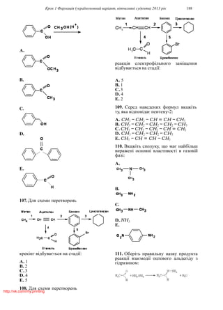 Крок 1 Фармацiя (україномовний варiант, вiтчизнянi суденти) 2013 рiк 188
A.
B.
C.
D.
E.
107. Для схеми перетворень
крекiнг вiдбувається на стадiї:
A. 1
B. 2
C.3
D. 4
E. 5
108. Для схеми перетворень
реакцiя електрофiльного замiщення
вiдбувається на стадiї:
A. 5
B. 1
C.3
D. 4
E. 2
109. Серед наведених формул вкажiть
ту, яка вiдповiдає пентену-2:
A. CH3 − CH2 − CH = CH − CH3
B. CH3 −CH2 −CH2 −CH2 −CH3
C.CH3 − CH2 − CH2 − CH = CH2
D. CH3 −CH2 −CH2 −CH3
E. CH3 − CH = CH − CH3
110. Вкажiть сполуку, що має найбiльш
вираженi основнi властивостi в газовiй
фазi:
A.
B.
C.
D.NH3
E.
111. Оберiть правильну назву продукта
реакцiї взаємодiї оцтового альдегiду з
гiдразином:
http://vk.com/my.printing
 