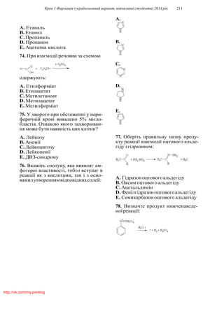 Крок 1 Фармацiя (україномовний варiант, вiтчизнянi студенти) 2014 рiк 211
A. Етаналь
B. Етанол
C.Пропаналь
D. Пропанон
E. Ацетатна кислота
74. При взаємодiї речовин за схемою
одержують:
A. Етилформiат
B. Етилацетат
C.Метилетаноат
D. Метилацетат
E. Метилформiат
75. У хворого при обстеженнi у пери-
феричнiй кровi виявлено 5% мiєло-
бластiв. Ознакою якого захворюван-
ня може бути наявнiсть цих клiтин?
A. Лейкозу
B. Анемiї
C.Лейкоцитозу
D. Лейкопенiї
E. ДВЗ-синдрому
76. Вкажiть сполуку, яка виявляє ам-
фотернi властивостi, тобто вступає в
реакцiї як з кислотами, так i з осно-
вамизутвореннямвiдповiднихсолей:
B.
C.
D.
E.
77. Оберiть правильну назву проду-
кту реакцiї взаємодiї оцтового альде-
гiдузгiдразином:
A. Гiдразоноцтовогоальдегiду
B. Оксим оцтового альдегiду
C.Ацетальдимiн
D. Фенiлгiдразиноцтовогоальдегiду
E. Семикарбазон оцтового альдегiду
78. Визначте продукт нижченаведе-
ноїреакцiї:
A.
http://vk.com/my.printing
 