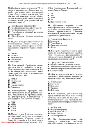 Крок 1 Фармацiя (україномовний варiант, вiтчизнянi студенти) 2014 рiк 213
86. До лiкаря звернувся чоловiк 70-ти
рокiв зi скаргами на збiльшення ки-
стей, стоп, язика, змiну зовнiшностi
(риси обличчя стали крупними). При
обстеженнi виявлено значне пiдви-
щення концентрацiї соматотропного
гормону у кровi. Чим зумовлений да-
ний стан хворого?
A. Гiперфункцiя аденогiпофiзу
B. Гiпофункцiя щитоподiбноїзалози
C.Гiпофункцiяаденогiпофiзу
D. Гiперфункцiя кiркової речовини
наднирникiв
E. Гiперфункцiя бiлящитоподiбних
залоз
87. Пiд час голодування активується
глюконеогенез. Назвiть вiтамiн, що
бере активну участь у процесi карбо-
ксилювання пiровиноградної кисло-
ти:
A. Бiотин
B. Ретинол
C.Кальциферол
D. Нiкотинамiд
E. Фолацин
88. При хворобi Паркiнсона пору-
шується синтез дофамiну в мозку.
Для лiкування використовується йо-
го безпосереднiй попередник, який
легко проникає через гематоенцефа-
лiчний бар’єр, а саме:
A. ДОФА
B. Триптофан
C.ГАМК
D. Норадреналiн
E. Адреналiн
89. Протипухлиннi препарати зда-
тнi пригнiчувати подiл ракових клi-
тин. Механiзмом дiї протипухлинно-
го фармпрепарату 5-фторурацилу є
безпосереднє гальмування синтезу:
A. ДНК
B. мРНК
C.рРНК
D. тРНК
E. Бiлка
90. Малюку у вiцi 7 мiсяцiв призначе-
но лiкарський засiб для перорально-
го застосування. Сумарна кiлькiсть
бактерiй та грибiв в 1 г (мл) такого
засобу у вiдповiдностi до вимог ВО-
ОЗ та Нацiональної Фармакопеї, по-
винна бути не бiльше:
A. 50
B. 100
C. 1000
D. 10
E. Не повинно бути
91. Iнфiкування лiкарських рослин
мiкроорганiзмами унеможливлює їх
подальше використання фармацев-
тичною промисловiстю. Iнвазивнi
властивостi фiтопатогенних мiкро-
органiзмiвобумовлюють:
A. Гiдролiтичнiферменти
B. Iзомерази
C.Трансферази
D. Оксидоредуктази
E. Лiази
92. Бактерiї з часом набувають стiй-
костi до антибактерiальних засобiв.
Чим обумовлена резистентнiсть у
грампозитивних бактерiй до антибi-
отикiвпенiцилiновогоряду?
A. Продукцiя бета-лактамаз
B. Проникливiсть клiтинної стiнки
C.Активнийсинтезпептидоглiкану
D. Активний транспорт антибiотика
E. Синтез бiлкiв
93. Для попередження якого з пере-
рахованих захворювань використо-
вується жива атенуйована вакцина?
A. Туберкульоз
B. Ботулiзм
C.Коклюш
D. Правець
E. Дифтерiя
94. Бiля мiсцевостi, де планують вiд-
крити дитячий табiр для лiтнього вiд-
починку, знаходиться колодязь. За
яким показником слiд оцiнювати сту-
пiнь бiологiчного забруднення питної
води?
A. Колi-iндекс
B. Перфрiнгенс-титр
C.Олiгосапробнiсть
D. Катаробнiсть
E. Мезосапробнiсть
95. На фармацевтичному пiд-
приємствi проведено санiтарно-
мiкробiологiчне дослiдження водо-
http://vk.com/my.printing
 