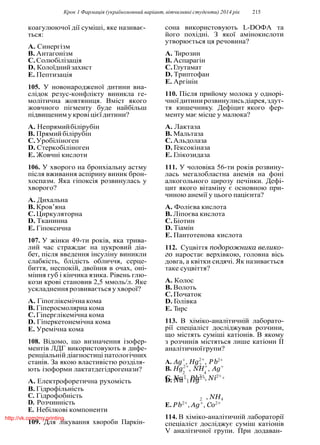 Крок 1 Фармацiя (україномовний варiант, вiтчизнянi студенти) 2014 рiк 215
2
коагулюючої дiї сумiшi, яке називає-
ться:
A. Синергiзм
B. Антагонiзм
C.Солюбiлiзацiя
D. Колоїднийзахист
E. Пептизацiя
105. У новонародженої дитини вна-
слiдок резус-конфлiкту виникла ге-
молiтична жовтяниця. Вмiст якого
жовчного пiгменту буде найбiльш
пiдвищениму кровi цiєїдитини?
A. Непрямийбiлiрубiн
B. Прямийбiлiрубiн
C.Уробiлiноген
D. Стеркобiлiноген
E. Жовчнi кислоти
106. У хворого на бронхiальну астму
пiсля вживання аспiрину виник брон-
хоспазм. Яка гiпоксiя розвинулась у
хворого?
A. Дихальна
B. Кров’яна
C.Циркуляторна
D. Тканинна
E. Гiпоксична
107. У жiнки 49-ти рокiв, яка трива-
лий час страждає на цукровий дiа-
бет, пiсля введення iнсулiну виникли
слабкiсть, блiдiсть обличчя, серце-
биття, неспокiй, двоїння в очах, онi-
мiння губ i кiнчика язика. Рiвень глю-
кози кровi становив 2,5 ммоль/л. Яке
ускладнення розвивається у хворої?
A. Гiпоглiкемiчна кома
B. Гiперосмолярна кома
C.Гiперглiкемiчна кома
D. Гiперкетонемiчна кома
E. Уремiчна кома
108. Вiдомо, що визначення iзофер-
ментiв ЛДГ використовують в дифе-
ренцiальнiй дiагностицi патологiчних
станiв. За якою властивiстю роздiля-
сона використовують L-DOФА та
його похiднi. З якої амiнокислоти
утворюється ця речовина?
A. Тирозин
B. Аспарагiн
C.Глутамат
D. Триптофан
E. Аргiнiн
110. Пiсля прийому молока у однорi-
чноїдитинирозвинулисьдiарея,здут-
тя кишечнику. Дефiцит якого фер-
менту має мiсце у малюка?
A. Лактаза
B. Мальтаза
C.Альдолаза
D. Гексокiназа
E. Глiкозидаза
111. У чоловiка 56-ти рокiв розвину-
лась мегалобластна анемiя на фонi
алкогольного цирозу печiнки. Дефi-
цит якого вiтамiну є основною при-
чиною анемiї у цього пацiєнта?
A. Фолiєва кислота
B. Лiпоєва кислота
C.Бiотин
D. Тiамiн
E. Пантотенова кислота
112. Суцвiття подорожника велико-
го наростає верхiвкою, головна вiсь
довга, а квiтки сидячi. Як називається
таке суцвiття?
A. Колос
B. Волоть
C.Початок
D. Голiвка
E. Тирс
113. В хiмiко-аналiтичнiй лаборато-
рiї спецiалiст дослiджував розчини,
що мiстять сумiшi катiонiв. В якому
з розчинiв мiстяться лише катiони II
аналiтичноїгрупи?
A. Ag+
, Hg2+
, P b2+
ють iзоформи лактатдегiдрогенази?
A. Електрофоретична рухомiсть
B. Гiдрофiльнiсть
B. Hg2+
, NH+
, Ag+
2 4
C. Na+
, Pb2+
, Ni2+
D. Na+
, Hg2+ +
C. Гiдрофобнiсть
D. Розчиннiсть
E. Небiлковi компоненти
109. Для лiкування хвороби Паркiн-
2 , NH4
E. Pb2+
, Ag+
, Co2+
114. В хiмiко-аналiтичнiй лабораторiї
спецiалiст дослiджує сумiш катiонiв
V аналiтичної групи. При додаван-
http://vk.com/my.printing
 