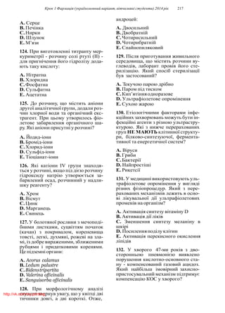 Крок 1 Фармацiя (україномовний варiант, вiтчизнянi студенти) 2014 рiк 217
A. Серце
B. Печiнка
C.Нирки
D. Шлунок
E. М’язи
124. При виготовленнi титранту мер-
куриметрiї - розчину солi ртутi (II) -
для пригнiчення його гiдролiзу дода-
ють таку кислоту:
A. Нiтратна
B. Хлоридна
C.Фосфатна
D. Сульфатна
E. Ацетатна
125. До розчину, що мiстить анiони
другої аналiтичної групи, додали роз-
чин хлорної води та органiчний екс-
трагент. При цьому утворилось фiо-
летове забарвлення органiчного ша-
ру. Якi анiони присутнi у розчинi?
A. Йодид-iони
B. Бромiд-iони
C.Хлорид-iони
D. Сульфiд-iони
E. Тiоцiанат-iони
126. Якi катiони IV групи знаходя-
ться у розчинi, якщо пiд дiєю розчину
гiдроксиду натрiю утворюється за-
барвлений осад, розчинний у надли-
шку реагенту?
A. Хром
B. Вiсмут
C.Цинк
D. Марганець
E. Свинець
127. У болотяної рослини з мечоподi-
бними листками, суцвiттям початок
(качан) з покривалом, кореневища
товстi, легкi, духмянi, рожевi на зла-
мi, iз добре вираженими, зближеними
рубцями i придатковими коренями.
Це пiдземнi органи:
A. Acorus calamus
B. Ledum palustre
C.Bidenstripartita
D. Valerina officinalis
E. Sanguisorba officinalis
128. При морфологiчному аналiзi
студент звернув увагу, що у квiтцi двi
тичинки довгi, а двi короткi. Отже,
андроцей:
A. Двосильний
B. Двобратнiй
C.Чотирисильний
D. Чотирибратнiй
E. Спайнопиляковий
129. Пiсля приготування живильного
середовища, що мiстить розчини ву-
глеводiв, лаборант провiв його сте-
рилiзацiю. Який спосiб стерилiзацiї
був застосований?
A. Текучою парою дрiбно
B. Паром пiд тиском
C.Кип’ятiнняодноразове
D. Ультрафiолетове опромiнення
E. Сухою жарою
130. Етiологiчними факторами iнфе-
кцiйних захворювань можуть бути iн-
фекцiйнi агенти з рiзною ультрастру-
ктурою. Якi з нижче перерахованих
груп НЕ МАЮТЬ клiтинної структу-
ри, бiлково-синтезуючої, фермента-
тивної та енергетичної систем?
A. Вiруси
B. Гриби
C.Бактерiї
D. Найпростiшi
E. Рикетсiї
131. У медицинi використовують уль-
трафiолетове опромiнення у виглядi
рiзних фiзiопроцедур. Який з пере-
рахованих механiзмiв лежить в осно-
вi лiкувальної дiї ультрафiолетових
променiв на органiзм?
A. Активацiя синтезу вiтамiну D
B. Активацiя дiї лiкiв
C. Зменшення синтезу меланiну в
шкiрi
D. Посиленняподiлуклiтин
E. Активацiя перекисного окислення
лiпiдiв
132. У хворого 47-ми рокiв з дво-
сторонньою пневмонiєю виявлено
порушення кислотно-основного ста-
ну - компенсований газовий ацидоз.
Який найбiльш iмовiрний захисно-
пристосувальний механiзм пiдтримує
компенсацiю КОС у хворого?
http://vk.com/my.printing
 