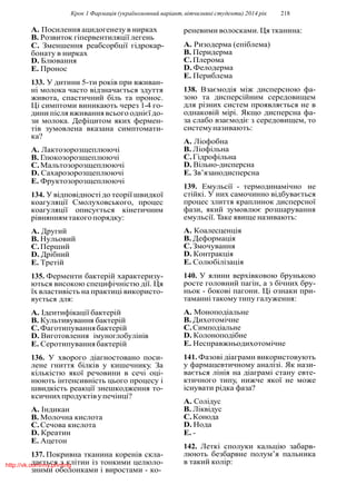 Крок 1 Фармацiя (україномовний варiант, вiтчизнянi студенти) 2014 рiк 218
A. Посилення ацидогенезу в нирках
B. Розвиток гiпервентиляцiї легень
C. Зменшення реабсорбцiї гiдрокар-
бонату в нирках
D. Блювання
E. Пронос
133. У дитини 5-ти рокiв при вживан-
нi молока часто вiдзначається здуття
живота, спастичний бiль та пронос.
Цi симптоми виникають через 1-4 го-
дини пiсля вживання всього однiєї до-
зи молока. Дефiцитом яких фермен-
тiв зумовлена вказана симптомати-
ка?
A. Лактозорозщеплюючi
B. Глюкозорозщеплюючi
C.Мальтозорозщеплюючi
D. Сахарозорозщеплюючi
E. Фруктозорозщеплюючi
134. У вiдповiдностi до теорiї швидкої
коагуляцiї Смолуховського, процес
коагуляцiї описується кiнетичним
рiвняннямтакогопорядку:
A. Другий
B. Нульовий
C.Перший
D. Дрiбний
E. Третiй
135. Ферменти бактерiй характеризу-
ються високою специфiчнiстю дiї. Ця
їх властивiсть на практицi використо-
вується для:
A. Iдентифiкацiї бактерiй
B. Культивування бактерiй
C.Фаготипуваннябактерiй
D. Виготовлення iмуноглобулiнiв
E. Серотипуваннябактерiй
136. У хворого дiагностовано поси-
лене гниття бiлкiв у кишечнику. За
кiлькiстю якої речовини в сечi оцi-
нюють iнтенсивнiсть цього процесу i
швидкiсть реакцiї знешкодження то-
ксичнихпродуктiвупечiнцi?
A. Iндикан
B. Молочна кислота
C.Сечова кислота
D. Креатин
E. Ацетон
137. Покривна тканина коренiв скла-
дається з клiтин iз тонкими целюло-
зними оболонками i виростами - ко-
реневими волосками. Ця тканина:
A. Ризодерма (епiблема)
B. Перидерма
C.Плерома
D. Фелодерма
E. Периблема
138. Взаємодiя мiж дисперсною фа-
зою та дисперсiйним середовищем
для рiзних систем проявляється не в
однаковiй мiрi. Якщо дисперсна фа-
за слабо взаємодiє з середовищем, то
системуназивають:
A. Лiофобна
B. Лiофiльна
C.Гiдрофiльна
D. Вiльно-дисперсна
E. Зв’язанодисперсна
139. Емульсiї - термодинамiчно не
стiйкi. У них самочинно вiдбувається
процес злиття краплинок дисперсної
фази, який зумовлює розшарування
емульсiї. Таке явище називають:
A. Коалесценцiя
B. Деформацiя
C.Змочування
D. Контракцiя
E. Солюбiлiзацiя
140. У ялини верхiвковою брунькою
росте головний пагiн, а з бiчних бру-
ньок - боковi пагони. Цi ознаки при-
таманнi такому типу галуження:
A. Моноподiальне
B. Дихотомiчне
C.Симподiальне
D. Колоноподiбне
E. Несправжньодихотомiчне
141. Фазовi дiаграми використовують
у фармацевтичному аналiзi. Як нази-
вається лiнiя на дiаграмi стану евте-
ктичного типу, нижче якої не може
iснувати рiдка фаза?
A. Солiдус
B. Лiквiдус
C.Конода
D. Нода
E. -
142. Леткi сполуки кальцiю забарв-
люють безбарвне полум’я пальника
в такий колiр:http://vk.com/my.printing
 