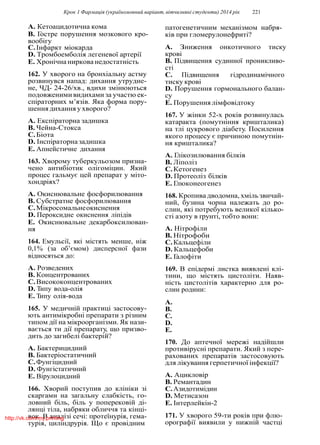 Крок 1 Фармацiя (україномовний варiант, вiтчизнянi студенти) 2014 рiк 221
A. Кетоацидотична кома
B. Гостре порушення мозкового кро-
вообiгу
C.Iнфаркт мiокарда
D. Тромбоемболiя легеневої артерiї
E. Хронiчна ниркова недостатнiсть
162. У хворого на бронхiальну астму
розвинувся напад: дихання утрудне-
не, ЧД- 24-26/хв., вдихи змiнюються
подовженими видихами за участю ек-
спiраторних м’язiв. Яка форма пору-
шення дихання у хворого?
A. Експiраторна задишка
B. Чейна-Стокса
C.Бiота
D. Iнспiраторна задишка
E. Апнейстичне дихання
163. Хворому туберкульозом призна-
чено антибiотик олiгомiцин. Який
процес гальмує цей препарат у мiто-
хондрiях?
A. Окиснювальне фосфорилювання
B. Субстратне фосфорилювання
C.Мiкросомальнеокиснення
D. Пероксидне окиснення лiпiдiв
E. Окиснювальне декарбоксилюван-
ня
164. Емульсiї, якi мiстять менше, нiж
0,1% (за об’ємом) дисперсної фази
вiдносяться до:
A. Розведених
B. Концентрованих
C.Висококонцентрованих
D. Типу вода-олiя
E. Типу олiя-вода
165. У медичнiй практицi застосову-
ють антимiкробнi препарати з рiзним
типом дiї на мiкроорганiзми. Як нази-
вається ти дiї препарату, що призво-
дить до загибелi бактерiй?
A. Бактерицидний
B. Бактерiостатичний
C.Фунгiцидний
D. Фунгiстатичний
E. Вiрулоцидний
166. Хворий поступив до клiнiки зi
скаргами на загальну слабкiсть, го-
ловний бiль, бiль у поперековiй дi-
лянцi тiла, набряки обличчя та кiнцi-
вок. В аналiзi сечi: протеїнурiя, гема-
турiя, цилiндрурiя. Що є провiдним
патогенетичним механiзмом набря-
кiв при гломерулонефритi?
A. Зниження онкотичного тиску
кровi
B. Пiдвищення судинної проникливо-
стi
C. Пiдвищення гiдродинамiчного
тиску кровi
D. Порушення гормонального балан-
су
E. Порушення лiмфовiдтоку
167. У жiнки 52-х рокiв розвинулась
катаракта (помутнiння кришталика)
на тлi цукрового дiабету. Посилення
якого процесу є причиною помутнiн-
ня кришталика?
A. Глiкозилювання бiлкiв
B. Лiполiз
C.Кетогенез
D. Протеолiз бiлкiв
E. Глюконеогенез
168. Кропива дводомна, хмiль звичай-
ний, бузина чорна належать до ро-
слин, якi потребують великої кiлько-
стi азоту в ґрунтi, тобто вони:
A. Нiтрофiли
B. Нiтрофоби
C.Кальцефiли
D. Кальцефоби
E. Галофiти
169. В епiдермi листка виявленi клi-
тини, що мiстять цистолiти. Наяв-
нiсть цистолiтiв характерно для ро-
слин родини:
A.
B.
C.
D.
E.
170. До аптечної мережi надiйшли
противiруснi препарати. Який з пере-
рахованих препаратiв застосовують
для лiкування герпетичної iнфекцiї?
A. Ацикловiр
B. Ремантадин
C.Азидотимiдин
D. Метисазон
E. Iнтерлейкiн-2
171. У хворого 59-ти рокiв при флю-
орографiї виявили у нижнiй частцi
http://vk.com/my.printing
 