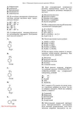 Крок 1 Фармацiя (україномовний варiант) 2006 рiк 24
A. Рифампiцин
B. Ампiцилiн
C.Еритромiцин
D. Тетрациклiн
E. Левомiцетин
12. До колоїдно-дисперсних вiдносяться
системи, розмiр частинок яких знахо-
диться в межах:
A. 10−9
- 10−7
м
B. 10−7
- 10−4
м
C. > 10−4
м
D. < 10−9
м
E. 10−9
- 10−4
м
13. Сульфанiламiди використовуються
як антимiкробнi препарати. Похiдними
якої кислоти вони є?
A.
B.
C.
D.
E.
14. Для стандартизацiї титрованого
розчину перманганату калiю як пер-
винна стандартна речовина використо-
вується:
A. Оксалатна кислота
B. Натрiюхлорид
C.Натрiю тiосульфат
D. Натрiю тетраборат
E. Калiюдихромат
15. Яка з наведених взаємодiй можлива
за кiмнатної температури?
A. K + H2O =
B. Hg + H2O =
C.Au + HCl =
D.Fe +H2SO4(l<:Hn'.) =
E. CuO + H2 =
16. Золото розчиняється в сумiшi:
A. HNO3 та HCl
B. HNO2 та HCl
C.H2SO3 та HCl
D. H2SO4 та HNO3
E. H2SO3 та HClO4
17.Пiсля струсу мозку пацiєнт iз заплю-
щеними очима втрачає рiвновагу. Яка
структура мозку уражена?
A. Мозочок
B. Базальнi ганглiї
C.Лiмбiчна система
D. Таламус
E. Спинний мозок
18. Який реагент дозволяє вiдрiзни-
ти олеїнову кислоту CH3(CH2)7CH =
CH(CH2)7COOH вiд стеаринової?
CH3(CH2)16COOH
A. H
B. n'
C. N aOH
D. NH3
E. NaHCO3
19. У хворого 67-и рокiв пiд вечiр поча-
ли з’являтися набряки на ногах. За нiч
цi набряки зникають. Який вид набряку
виник у хворого?
A. Серцевий
B. Нирковий
C.Печiнковий
D. Голодний
E. Алергiчний
20. Таблетований лiкарський препарат
пiсля бактерiологiчного дослiдження
було визнано непридатним, хоча його
загальна мiкробна заселенiсть не пе-
http://vk.com/my.printing
 