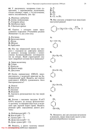 Крок 1 Фармацiя (україномовний варiант) 2006 рiк 29
64. У дводомного чагарника гiлки су-
противнi, з верхiвковими колючками;
плоди соковитi, чорнi, з 3-4 кiсточками,
мають послаблюючу дiю. Це:
A. Rhamnus cathartica
B. Aronia melanocarpa
C.Frangula alnus
D. Sambucus nigra
E. V iburnum opulus
65. Однiєю з спiльних ознак пред-
ставникiв пiдродини Prunoidea родини
Rosaceae є те, що у них плiд:
A. Кiстянка
B. Багатокiстянка
C.Ягода
D. Яблуко
E. Гарбузина
66. Пiд час мiкроскопiї мазка вiд хво-
рого з пiдозрою на дифтерiю виявле-
нi жовтого кольору палички з темно-
синiми булавоподiбними потовщення-
ми на кiнцях. Який структурний еле-
мент мiкробної клiтини було виявлено?
A. Зерна волютину
B. Спори
C.Капсули
D. Краплi жиру
E. Джгутики
67. Калiю перманганат KMnO4 вико-
ристовують у медичнiй практицi як ба-
ктерицидний засiб. Вкажiть, якi хiмiчнi
властивостi KMnO4 зумовлюють його
бактерициднiсть?
A. Окиснi
B. Кислотнi
C.Основнi
D. Вiдновнi
E. Здатнiсть розкладатися пiд час нагрi-
вання
68. Розчин з масовою часткою N aCl
0,95% входить до складу фiзiологiчно-
го розчину та використовується в меди-
цинi при значнiй втратi кровi. Вкажiть
реакцiю (pH) середовища даного роз-
чину:
A. Нейтральна (pH = 7)
B. Кисла (pH < 7)
C.Лужна (pH > 7)
D. Дуже кисла (pH = 1)
E. Дуже лужна (pH = 12)
69. Вкажiть, у якого галогену окиснi
властивостi найбiльш вираженi:
A. F2
B. I2
C.Br2
D. Cl2
E. Cl2 та Br2
70. Яка сполука утворюється внаслiдок
наступної реакцiї:
A.
B.
C.
D.
E.
71. Визначте, якi двi сполуки вступили
в реакцiю, якщо внаслiдок цього утво-
рилися нiтробензол та вода:
http://vk.com/my.printing
 