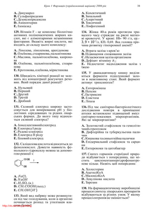 Крок 1 Фармацiя (україномовний варiант) 2006 рiк 38
A. Дикумарол
B. Сульфапiридазин
C.Дезоксипiридоксин
D. Амiноптерин
E. Iзонiазид
129. Вiтамiн F - це комплекс бiологiчно
активних полiненасичених жирних ки-
слот, якi є алiментарними незамiнними
факторами. Вкажiть жирнi кислоти, якi
входять до складу цього комплексу:
A. Лiнолева, лiноленова, арахiдонова
B. Олеїнова,стеаринова,пальмiтинова
C.Масляна, пальмiтоолеїнова, капроно-
ва
D. Олеїнова, пальмiтоолеїнова, стеари-
нова
E. Кротонова,олеїнова,мiристинова
130. Швидкiсть хiмiчної реакцiї не зале-
жить вiд концентрацiї реагуючих речо-
вин. Який порядок даної реакцiї?
A. Нульовий
B. Перший
C.Другий
D. Третiй
E. Дробний
131. Скляний електрод широко засто-
совується для вимiрювання рН у бiо-
логiчних середовищах та рiдких лiкар-
ських формах. До якого типу вiдноси-
ться скляний електрод?
A. Iонселективнийелектрод
B. Електрод I роду
C.Редокс-електрод
D. Електрод II роду
E. Газовийелектрод
132. Салiцилова кислота вiдноситься до
фенолокислот. Довести наявнiсть фе-
нольного гiдроксилу можна за допомо-
гою реакцiї з:
A. FeCl3
B. N aOH
C.H2SO4 (к.)
D. CH3COOH(льод.)
E. CH3OH (H+
)
133. Який вид набряку може розвинути-
ся пiд час голодування, коли в органiзмi
починається розпад та утилiзацiя вла-
сних бiлкiв?
A. Кахектичний
B. Запальний
C.Алергiчний
D. Токсичний
E. Лiмфогенний
134. Жiнка 40-а рокiв протягом три-
валого часу страждає на ряснi матко-
вi кровотечi. У кровi: Hb- 90 г/л, ер.-
3, 9 ∗ 1012
/л, КП- 0,69. Яка головна при-
чина розвитку гiпохромної анемiї?
A. Втрата залiза з кров’ю
B. Пiдвищення споживання залiза
C.Незасвоєння залiза органiзмом
D. Дефiцит вiтамiну B12
E. Недостатнє надходження залiза з
їжею
135. У дванадцятипалу кишку видiля-
ються ферменти пiдшлункової зало-
зи в неактивному станi. Який фермент
активує трипсиноген?
A. Ентерокiназа
B. Пепсин
C.Гастриксин
D. Еластаза
E. Лiпаза
136. Пiд час санiтарно-бактерiологiчного
дослiдження повiтря в примiщеннi
аптеки встановлено пiдвищений вмiст
санiтарно-показових мiкроорганiзмiв.
Якi це мiкроорганiзми?
A. Золотистий стафiлокок та гемолiти-
чний стрептокок
B. Дифтерiйна та туберкульозна пали-
чки
C.Кишкова тасиньогнiйна палички
D. Епiдермальний стафiлокок та сарци-
ни
E. Ентерококи та цитобактер
137. Синтез гормонiв стероїдної приро-
ди вiдбувається з попередника, що мi-
стить циклопентанпергiдрофенантре-
нове кiльце. Назвiть цей попередник:
A. Холестерин
B. АцетилКоА
C.МалонiлКоА
D. Левулiнова кислота
E. Тирозин
138. На фармацевтичному виробництвi
процеси синтезу лiкарських препаратiв
вiдбуваються за рiзних умов. У якому
процесiентропiяне змiнюється?
http://vk.com/my.printing
 