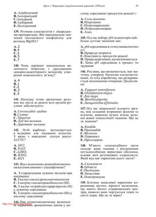 Крок 1 Фармацiя (україномовний варiант) 2006 рiк 39
A. Адiабатичний
B. Iзотермiчний
C.Iзохорний
D. Iзобарний
E. Полiтропний
139. Розчини електролiтiв є лiкарськи-
ми препаратами. Яке максимальне зна-
чення iзотонiчного коефiцiєнту для
розчинуMgSO4?
A. 2
B. 4
C.3
D. 5
E. 7
140. Чому дорiвнює максимальна ва-
лентнiсть нiтрогену з урахуванням
донорно-акцепторного механiзму утво-
рення ковалентного зв’язку?
A. 4
B. 1
C.2
D. 3
E. 5
141. Низхiдну течiю органiчних речо-
вин вiд листя до решти всiх органiв ро-
слини забезпечують:
A. Ситоподiбнi трубки
B. Судини
C.Трахеїди
D. Луб’янi волокна
E. Деревиннi волокна
142. Лiтiй карбонат застосовується
в медицинi для лiкування психозiв.
З якою з наведених сполук реагує
Li2CO3?
A. HCl
B. N aCl
C.LiNO3
D. KNO3
E. KCl
143. Яказзазначених реакцiйвизначен-
ня катiонiв амонiю є специфiчною?
A. З гiдроксидами лужних металiв при
нагрiваннi
B. З калiю гексагiдроксоантимонатом
C.З натрiю гексанiтрокобальтом (III)
D. З калiю тетрайодогiдраргиратом (II)
у лужному середовищi
E. З натрiю гексанiтрокобальтом (III) у
кислому середовищi
144. При нiтритометричному визначен-
нi первинних ароматичних амiнiв у ки-
слому середовищi продуктом реакцiї є:
A. Сольдiазонiю
B. Нiтрозамiн
C.Нiтрозоариламiн
D. Нiтрозоантипiрин
E. Азид
145. Пiд час вибору рН-iндикаторiв най-
бiльш суттєве значення має:
A. рН середовища в точцi еквiвалентно-
стi
B. Природа титранта
C.Властивiсть продуктiв реакцiї
D. Природа речовин, щовизначаються
E. Змiна рН середовища в процесi ти-
трування
146. Рослина, що визначається, має ма-
точку, утворену багатьма плодолисти-
ками, та плiд коробочку, що розкрива-
ється маленькими отворами. Ця росли-
на:
A. Papaver somniferum
B. Chelidoniummajus
C.Zea mays
D. Mentha piperita
E. Sanquisorba officinalis
147. Пiд час мiкроскопiї осьового орга-
на, мiж кiльцями вторинних флоеми та
ксилеми, виявлене вузьке кiльце щiль-
ної живої тонкостiнної тканини. Що це
за тканина?
A. Камбiй
B. Прокамбiй
C.Фелоген
D. Перицикл
E. Протодерма
148. М’якоть голкоподiбного листа
складає жива тканина з внутрiшнiми
петльоподiбними виростами оболонки,
вздовж якої розташованi хлоропласти.
Який вид має паренхiма цього листа?
A. Складчаста
B. Губчаста
C.Палiсадна
D. Запаслива
E. Повiтроносна
149. Клiтини запасливої паренхiми ко-
реневища мiстять зернистi включення,
що мають багато утворювальних цен-
трiв, навколо яких чергуються темнi та
свiтлi шари. Що це за зерна?
http://vk.com/my.printing
 
