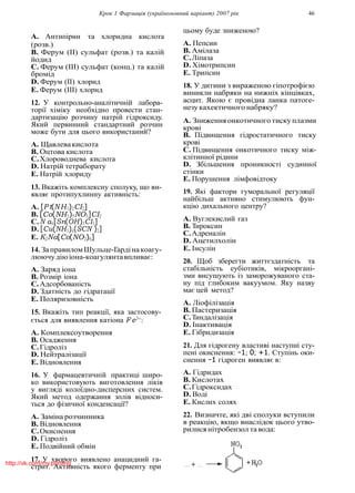 Крок 1 Фармацiя (україномовний варiант) 2007 рiк 46
A. Антипiрин та хлоридна кислота
(розв.)
B. Ферум (II) сульфат (розв.) та калiй
йодид
C. Ферум (III) сульфат (конц.) та калiй
бромiд
D. Ферум (II) хлорид
E. Ферум (III) хлорид
12. У контрольно-аналiтичнiй лабора-
торiї хiмiку необхiдно провести стан-
дартизацiю розчину натрiй гiдроксиду.
Який первинний стандартний розчин
може бути для цього використаний?
A. Щавлевакислота
B. Оцтова кислота
C.Хлороводнева кислота
D. Натрiй тетраборату
E. Натрiй хлориду
13. Вкажiть комплексну сполуку, що ви-
являє протипухлинну активнiсть:
A. [P t(NH3)2CI2]
B. [Co(NH3)5NO3]CI2
C.N a4[Sn(OH)3CI3]
D. [Cu(NH3)4(SCN )2]
E. K2Na[Co(NO2)6]
14. ЗаправиломШульце-Гардiнакоагу-
люючудiюiона-коагулянтавпливає:
A. Заряд iона
B. Розмiр iона
C.Адсорбованiсть
D. Здатнiсть до гiдратацiї
E. Поляризовнiсть
15. Вкажiть тип реакцiї, яка застосову-
ється для виявлення катiона F e3+
:
A. Комплексоутворення
B. Осадження
C.Гiдролiз
D. Нейтралiзацiї
E. Вiдновлення
16. У фармацевтичнiй практицi широ-
ко використовують виготовлення лiкiв
у виглядi колоїдно-дисперсних систем.
Який метод одержання золiв вiдноси-
ться до фiзичної конденсацiї?
A. Замiна розчинника
B. Вiдновлення
C.Окиснення
D. Гiдролiз
E. Подвiйний обмiн
17. У хворого виявлено анацидний га-
стрит. Активнiсть якого ферменту при
цьому буде зниженою?
A. Пепсин
B. Амiлаза
C.Лiпаза
D. Хiмотрипсин
E. Трипсин
18. У дитини з вираженою гiпотрофiєю
виникли набряки на нижнiх кiнцiвках,
асцит. Якою є провiдна ланка патоге-
незу кахектичного набряку?
A. Зниженняонкотичного тиску плазми
кровi
B. Пiдвищення гiдростатичного тиску
кровi
C. Пiдвищення онкотичного тиску мiж-
клiтинної рiдини
D. Збiльшення проникностi судинної
стiнки
E. Порушення лiмфовiдтоку
19. Якi фактори гуморальної регуляцiї
найбiльш активно стимулюють фун-
кцiю дихального центру?
A. Вуглекислий газ
B. Тироксин
C.Адреналiн
D. Ацетилхолiн
E. Iнсулiн
20. Щоб зберегти життєздатнiсть та
стабiльнiсть еубiотикiв, мiкроорганi-
зми висушують iз заморожуваного ста-
ну пiд глибоким вакуумом. Яку назву
має цей метод?
A. Лiофiлiзацiя
B. Пастеризацiя
C.Тиндалiзацiя
D. Iнактивацiя
E. Гiбридизацiя
21. Для гiдрогену властивi наступнi сту-
пенi окиснення: −1; 0; +1. Ступiнь оки-
снення −1 гiдроген виявляє в:
A. Гiдридах
B. Кислотах
C.Гiдроксидах
D. Водi
E. Кислих солях
22. Визначте, якi двi сполуки вступили
в реакцiю, якщо внаслiдок цього утво-
рилися нiтробензол та вода:
http://vk.com/my.printing
 