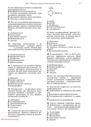 Крок 1 Фармацiя (україномовний варiант) 2007 рiк 49
A. Кутобертання площини поляризова-
ного променю свiтла
B. Коефiцiєнт заломлення свiтла
C. Ступiнь поглинання розчином поля-
ризованого променю свiтла
D. Дисперсiю променя свiтла розчином
E. Оптичну густину розчину
42. Пiд час голодування важливу роль у
пiдтримцiнормального рiвняглюкози в
кровi вiдiграє процес глюконеогенезу.
Вкажiть основний субстрат цього про-
цесу:
A. Амiнокислоти
B. Холестерин
C.Нуклеїновi кислоти
D. Жовчнiкислоти
E. Ацетон
43. Взаємодiя катехоламiнiв з β-
адренорецепторами пiдвищує рiвень
у клiтинах тканин. Назвiть фер-
мент який каталiзує реакцiю утворення
:
A. Аденiлатциклаза
B. Фосфодiестераза
C.Фосфатаза
D. Гуанiлатциклаза
E. Креатинкiназа
44. У вiдповiдностi до цiльового призна-
чення та принципам виготовлення, ба-
ктерiйнi препарати розподiляються за
групами. До якої групи вiдносяться пре-
парати, що формують активний iмунi-
тет?
A. Вакцини
B. Iмуннi сироватки
C.Iмуноглобулiни
D. Моноклональнi антитiла
E. Бактерiофаги
45. Антивiтамiни - це речовини рiзно-
манiтної будови, якi обмежують вико-
ристання вiтамiнiв у органiзмi та про-
являють протилежну їм дiю. Вкажiть
антивiтамiн вiтамiну К:
A. Дикумарол
B. Сульфапiридазин
C.Дезоксипiридоксин
D. Амiноптерин
E. Iзонiазид
46. Салiцилова кислота вiдноситься до
фенолокислот. Довести наявнiсть фе-
нольного гiдроксилу можна за допомо-
гою реакцiї з:
A. FeCl3
B. N aOH
C.H2SO4 (к.)
D. CH3COOH(льод.)
E. CH3OH (H+
)
47. Який класифiкацiйний критерiй об’-
єднує наступнi види анемiй: постгемо-
рагiчну, гемолiтичну та анемiю внаслi-
док порушення кровотворення?
A. Патогенез
B. Етiологiя
C.Тип кровотворення
D. Здатнiсть кiсткового мозку до реге-
нерацiї
E. Кольоровийпоказник
48. В еритроцитах з CO2 та H2O утво-
рюється карбонатна кислота. Який
фермент забезпечує синтез карбона-
тної кислоти в еритроцитах та її розще-
плення в капiлярах легень?
A. Карбоангiдраза
B. Лужна фосфатаза
C.Еластаза
D. Лiпаза
E. Амiлаза
49. Пiд час санiтарно-бактерiологiчного
дослiдження повiтря в примiщеннi
аптеки встановлено пiдвищений вмiст
санiтарно-показових мiкроорганiзмiв.
Якi це мiкроорганiзми?
A. Золотистий стафiлокок та гемолiти-
чний стрептокок
B. Дифтерiйна та туберкульозна пали-
чки
C.Кишкова тасиньогнiйна палички
D. Епiдермальний стафiлокок та сарци-
ни
E. Ентерококи та цитробактер
50. Синтез гормонiв стероїдної приро-
ди вiдбувається з попередника, що мi-
стить циклопентанпергiдрофенантре-
нове кiльце. Назвiть цей попередник:
A. Холестерин
B. АцетилКоА
C.МалонiлКоА
D. Левулiнова кислота
E. Тирозинhttp://vk.com/my.printing
 