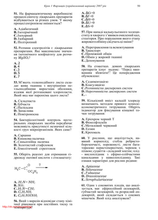 Крок 1 Фармацiя (україномовний варiант) 2007 рiк 50
51. На фармацевтичному виробництвi
процеси синтезу лiкарських препаратiв
вiдбуваються за рiзних умов. У якому
процесiентропiянезмiнюється?
A. Адiабатичний
B. Iзотермiчний
C.Iзохорний
D. Iзобарний
E. Полiтропний
52. Розчини електролiтiв є лiкарськими
препаратами. Яке максимальне значен-
ня iзотонiчного коефiцiєнту для розчи-
ну MgSO4?
A. 2
B. 4
C.3
D. 5
E. 7
53. М’якоть голкоподiбного листа скла-
дає жива тканина з внутрiшнiми пе-
тльоподiбними виростами оболонки,
вздовж якої розташованi хлоропласти.
Який вид має паренхiма цього листа?
A. Складчаста
B. Губчаста
C.Палiсадна
D. Запаслива
E. Повiтроносна
54. Бактерiологiчний контроль несте-
рильних лiкарських засобiв передбачає
можливiсть присутностi незначної кiль-
костi груп мiкроорганiзмiв. Яких саме?
A. Сарцини
B. Кишкова паличка
C.Синьогнiйна паличка
D. Золотистий стафiлокок
E. Гемолiтичний стрептокок
55. Оберiть реагент для отримання гi-
дразиду оцтової кислоти з етилацетату:
A. H2N −NH2
B. NH3
C.H2N−CH3
D. C6H5NH2
E. C6H5NHNH2
56. Який з виразiв вiдповiдає стану хiмi-
чної рiвноваги при постiйних тиску та
температурi?
A. ∆G=0
B. ∆F=0
C.∆H=0
D. ∆U=0
E. ∆S=0
57. При нападi калькульозного холеци-
ститу в хворого з’явився омилений кал,
стеаторея. Про порушення якого етапу
жировогообмiнусвiдчатьцiзмiни?
A. Перетравлення та всмоктування
B. Транспорт
C.Промiжний обмiн
D. Обмiн у жировiй тканинi
E. Депонування
58. На етикетках деяких лiкарських
препаратiв iснує надпис: “Перед вжи-
ванням збовтати!”. Це попередження
обумовлено:
A. Седиментацiєю
B. Коагуляцiєю
C.Розчиннiстю дисперсних систем
D. Нерозчиннiстю дисперсних систем
E. -
59. Кiлькiсний вмiст кальцiй хлориду
визначають методом прямого компле-
ксонометричного титрування. Оберiть
iндикатор для фiксування кiнцевої то-
чки титрування:
A. Ерiохром чорний Т
B. Фенолфталеїн
C.Метиловий червоний
D. Еозин
E. Крохмаль
60. У рослини, що аналiзується, на-
явний корнеплiд; стебла ребристо-
борозенчастi, порожнистi; листя бага-
торазово перистопересiченi, черенок з
пiхвою; суцвiття - складний зонтик; плiд
- вислоплiдник з ефiрно-олiйчастими
канальцями у навколоплiднику. Такi
ознаки характернi для рослин родини:
A. Apiaceae
B. Solanaceae
C.Fabaceae
D. Brassicaceae
E. Scrophulariaceae
61. Один з соковитих плодiв, що аналi-
зується, має ефiроолiйний екзокарпiй,
губчастий мезокарпiй, та розрослий ен-
докарпiй, який складається з сокових
мiшечкiв. Який плiд аналiзували?
http://vk.com/my.printing
 