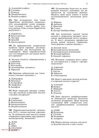 Крок 1 Фармацiя (україномовний варiант) 2007 рiк 55
A. Алюмiнiйсульфату
B. Сечовини
C.Глюкози
D. Натрiй бензоату
E. Натрiй сульфату
104. При встановленнi типу плода
Hypericum perforatum вiдзначено:
плiд цiльнокарпний, сухий, розкрива-
ється стулками i мiстить велику кiль-
кiсть насiння. Отже, плодом Hypericum
perforatum є:
A. Коробочка
B. Багатолистiвка
C.Листiвка
D. Ценобiй
E. Багатогорiшок
105. На фармацевтичне пiдприємство
надiйшла партiя сировини рослинно-
го походження для виготовлення фi-
топрепаратiв. Який мiкробiологiчний
тест слiд використати для оцiнки якостi
цiєї сировини?
A. Загальна кiлькiсть мiкроорганiзмiв в
1 г сировини
B. Колi-титр
C.Колi-iндекс
D. Антимiкробна активнiсть
E. Пiрогени
106. Першими лейкоцитами, що з’явля-
ються у вогнищi запалення, є:
A. Нейтрофiли
B. Моноцити
C.Еозинофiли
D. Лiмфоцити
E. Базофiли
107. Який лiкарський препарат утвори-
ться при взаємодiї салiцилової кислоти
з оцтовим ангiдридом?
A. Аспiрин
B. Салiциламiд
C.Фенiлсалiцилат
D. Бензилсалiцилат
E. Натрiйсалiцилат
108. Перманганатометрично визнача-
ють H2O2 у сильно кислому середови-
щi. За допомогою якої кислоти можна
створювати середовище при перманга-
натометричному визначеннi?
A. H2SO4
B. HCl
C.HNO3
D. CH3COOH
E. H3PO4
109. Кулонометрiя базується на вимi-
рюваннi кiлькостi електрики, що ви-
трачається на електродну реакцiю.
Вкажiть, який закон лежить в основi
кулонометричного визначення речо-
вин:
A. Фарадея
B. Архiмеда
C.Ньютона
D. Стокса
E. Бугера-Ламберта-Бера
110. Для визначення масової частки
кальцiю в лiкарському препаратi засто-
сували гравiметричний метод осаджен-
ня. В якостi осаджувача використали
розчин амонiй оксалату. Гравiметри-
чною формою в даному випадку є:
A. Кальцiй оксид
B. Кальцiйоксалат безводний
C.Кальцiйоксалатмоноводний
D. Кальцiй карбонат
E. Кальцiй гiдроксид
111. Збiльшене утворення якого гормо-
ну спостерiгається у хворого з феохро-
моцитомою?
A. Адреналiн
B. Глюкагон
C.Iнсулiн
D. Тироксин
E. Соматотропiн
112. Який iз наведених металiв витiсняє
iз хлоридної кислоти гiдроген?
A. Алюмiнiй
B. Купрум
C.Меркурiй
D. Золото
E. Платина
113. Деякi продукти декарбоксилюван-
ня амiнокислот являються бiологiчно
активними речовинами. Який медiатор
гальмування ЦНС утворюється шля-
хом декарбоксилювання глутамiнової
кислоти?
A. ГАМК
B. Путресцин
C.Гiстамiн
D. Кадаверин
E. Аспарагiн
114. Оберiть вихiдну сполуку для синте-
зу фталевої кислоти в одну стадiю:
http://vk.com/my.printing
 