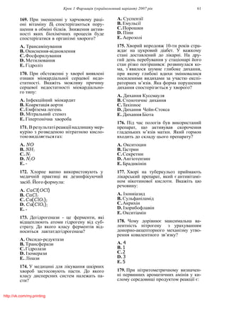 Крок 1 Фармацiя (україномовний варiант) 2007 рiк 61
169. При зменшеннi у харчовому рацi-
онi вiтамiну B6 спостерiгаються пору-
шення в обмiнi бiлкiв. Зниження актив-
ностi яких бiохiмiчних процесiв буде
спостерiгатися в органiзмi хворого?
A. Трансамiнування
B. Окиснення-вiдновлення
C.Фосфорилування
D. Метилювання
E. Гiдролiз
170. При обстеженнi у хворої виявленi
ознаки мiокардiальної серцевої недо-
статностi. Вкажiть можливу причину
серцевої недостатностi мiокардiально-
го типу:
A. Iнфекцiйний мiокардит
B. Коарктацiя аорти
C.Емфiзема легень
D. Мiтральний стеноз
E. Гiпертонiчна хвороба
171. В результатi реакцiї надлишку мер-
курiю з розведеною нiтратною кисло-
тоювидiляєтьсягаз:
A. NO
B. NH3
C.N2
D. N2O
E. -
172. Хлорне вапно використовують у
медичнiй практицi як дезинфiкуючий
засiб. Його формула:
A. CaCl(OCl)
B. CaCl2
C.Ca(ClO3)2
D. Ca(ClO4)2
E. -
173. Дегiдрогенази - це ферменти, якi
вiдщеплюють атоми гiдрогену вiд суб-
страту. До якого класу ферментiв вiд-
носиться лактатдегiдрогеназа?
A. Оксидо-редуктази
B. Трансферази
C.Гiдролази
D. Iзомерази
E. Лiпази
174. У медицинi для лiкування шкiрних
хвороб застосовують пасти. До якого
класу дисперсних систем належать па-
сти?
A. Суспензiї
B. Емульсiї
C.Порошки
D. Пiни
E. Аерозолi
175. Хворий впродовж 10-ти рокiв стра-
ждає на цукровий дiабет. У важкому
станi доставлений до лiкарнi. На дру-
гий день перебування у стацiонарi його
стан рiзко погiршився: розвинулася ко-
ма, з’явилося шумне глибоке дихання,
при якому глибокi вдихи змiнювалися
посиленими видихами за участю експi-
раторних м’язiв. Яка форма порушення
дихання спостерiгається у хворого?
A. Дихання Куссмауля
B. Стенотичне дихання
C.Тахiпное
D. Дихання Чейн-Стокса
E. Дихання Бiота
176. Пiд час пологiв був використаний
препарат, що активував скорочення
гладеньких м’язiв матки. Який гормон
входить до складу цього препарату?
A. Окситоцин
B. Гастрин
C.Секретин
D. Ангiотензин
E. Брадикiнiн
177. Хворi на туберкульоз приймають
лiкарський препарат, який є антивiтамi-
ном нiкотинової кислоти. Вкажiть цю
речовину:
A. Iзониiазид
B. Сульфанiламiд
C.Акрихiн
D. Iзорибофлавiн
E. Окситiамiн
178. Чому дорiвнює максимальна ва-
лентнiсть нiтрогену з урахуванням
донорно-акцепторного механiзму утво-
рення ковалентного зв’язку?
A. 4
B. 1
C.2
D. 3
E. 5
179. При нiтритометричному визначен-
нi первинних ароматичних амiнiв у ки-
слому середовищi продуктом реакцiї є:
http://vk.com/my.printing
 