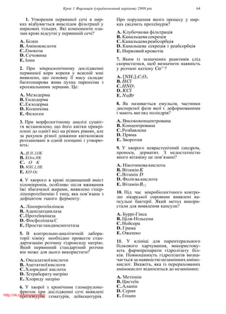 Крок 1 Фармацiя (україномовний варiант) 2008 рiк 64
1. Утворення первинної сечi в нир-
ках вiдбувається внаслiдок фiльтрацiї у
ниркових тiльцях. Якi компоненти пла-
зми кровi вiдсутнi у первиннiй сечi?
A. Бiлки
B. Амiнокислоти
C.Глюкоза
D. Сечовина
E. Iони
2. При мiкроскопiчному дослiдженнi
первинної кори кореня у всиснiй зонi
виявлено, що основну її масу складає
багатошарова жива пухка паренхiма з
крохмальними зернами. Це:
A. Мезодерма
B. Ендодерма
C.Екзодерма
D. Коленхiма
E. Фелоген
3. При морфологiчному аналiзi суцвiт-
тя встановлено, що його квiтки прикрi-
пленi до однiєї вiсi на рiзних рiвнях, але
за рахунок рiзної довжини квiтконiжок
розташованi в однiй площинi i утворю-
ють:
A. ffi.H..LOK
B. KOrn.HK
C. O K
D. 8OH..L.HK
E. KO Oc
4. У хворого в кровi пiдвищений вмiст
хiломiкронiв, особливо пiсля вживання
їжi збагаченої жирами, виявлено гiпер-
лiпопротеїнемiю I типу, яка пов’язана з
дефiцитом такого ферменту:
A. Лiпопротеїнлiпаза
B. Аденiлатциклаза
C.Протеїнкiназа
D. Фосфолiпаза С
E. Простагландинсинтетаза
5. В контрольно-аналiтичнiй лабора-
торiї хiмiку необхiдно провести стан-
дартизацiю розчину гiдроксиду натрiю.
Який первинний стандартний розчин
вiн може для цього використати?
A. Оксалатноїкислоти
B. Ацетатноїкислоти
C.Хлоридної кислоти
D. Тетраборату натрiю
E. Хлориду натрiю
6. У хворої з хронiчним гломерулоне-
фритом при дослiдженнi сечi виявленi
протеїнурiя, гематурiя, лейкоцитурiя.
Про порушення якого процесу у нир-
ках свiдчить протеїнурiя?
A. Клубочкова фiльтрацiя
B. Канальцева секрецiя
C.Канальцевареабсорбцiя
D. Канальцева секрецiя i реабсорбцiя
E. Нирковий кровотiк
7. Яким iз зазначених реактивiв слiд
скористатися, щоб визначити наявнiсть
у розчинi катiону Ca2+
?
A. (NH4)2C2O4
B. HCl
C.HNO3
D. KCl
E. NaBr
8. Як називається емульсiя, частинки
дисперсної фази якої є деформованими
i мають вигляд полiедрiв?
A. Висококонцентрована
B. Концентрована
C.Розбавлена
D. Пряма
E. Зворотня
9. У хворого неврастенiчний синдром,
проноси, дерматит. З недостатнiстю
якого вiтамiну це пов’язано?
A. Нiкотинова кислота
B. Вiтамiн K
C.Вiтамiн D
D. Фолiєва кислота
E. ВiтамiнB12
10. Пiд час мiкробiологiчного контро-
лю лiкарської сировини виявленi ка-
псульнi бактерiї. Який метод викори-
стали для виявлення капсули?
A. Буррi-Гiнса
B. Цiля-Нiльсена
C.Нейсера
D. Грама
E. Ожешко
11. У клiнiцi для парентерального
бiлкового харчування, використову-
ють фармпрепарати гiдролiзату бiл-
кiв. Повноцiннiсть гiдролiзатiв визна-
чається за наявнiстю незамiнних амiно-
кислот. Вкажiть, яка iз перерахованих
амiнокислот вiдноситься до незамiнних:
A. Метiонiн
B. Цистеїн
C.Аланiн
D. Серин
E. Глiцинhttp://vk.com/my.printing
 