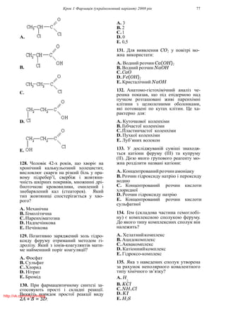 Крок 1 Фармацiя (україномовний варiант) 2008 рiк 77
A.
B.
C.
D.
E.
128. Чоловiк 42-х рокiв, що хворiє на
хронiчний калькульозний холецистит,
висловлює скарги на рiзкий бiль у пра-
вому пiдребер’ї, свербiж i жовтяни-
чнiсть шкiрних покривiв, множиннi дрi-
бноточковi крововиливи, омилений i
знебарвлений кал (стеаторея). Який
тип жовтяницi спостерiгається у хво-
рого?
A. Механiчна
B. Гемолiтична
C.Паренхiматозна
D. Надпечiнкова
E. Печiнкова
129. Позитивно заряджений золь гiдро-
ксиду феруму отриманий методом гi-
дролiзу. Який з iонiв-коагулянтiв мати-
ме найменший порiг коагуляцiї?
A. Фосфат
B. Сульфат
C.Хлорид
D. Нiтрат
E. Бромiд
A. 3
B. 2
C.1
D. 0
E. 0,5
131. Для виявлення CO2 у повiтрi мо-
жна використати:
A. Водний розчин Ca(OH)2
B. Водний розчин NaOH
C.CaO
D. F e(OH)2
E. Кристалiчний NaOH
132. Анатомо-гiстохiмiчний аналiз че-
решка показав, що пiд епiдермою над
пучком розташованi живi паренхiмнi
клiтини з целюлозними оболонками,
якi потовщенi по кутах клiтин. Це ха-
рактерно для:
A. Куточкової коленхiми
B. Губчастої коленхiми
C.Пластинчастої коленхiми
D. Пухкої коленхiми
E. Луб’яних волокон
133. У дослiджуванiй сумiшi знаходя-
ться катiони феруму (III) та купруму
(II). Дiєю якого групового реагенту мо-
жна роздiлити названi катiони:
A. Концентрованийрозчинамонiаку
B. Розчин гiдроксиду натрiю i пероксиду
водню
C. Концентрований розчин кислоти
хлоридної
D. Розчин гiдроксиду натрiю
E. Концентрований розчин кислоти
сульфатної
134. Гем (складова частина гемоглобi-
ну) є комплексною сполукою феруму.
До якого типу комплексних сполук вiн
належить?
A. Хелатнийкомплекс
B. Ацидокомплекс
C.Аквакомплекс
D. Катiоннийкомплекс
E. Гiдроксо-комплекс
135. Яка з наведених сполук утворена
за рахунок неполярного ковалентного
типу хiмiчного зв’язку?
A. H
130. При фармацевтичному синтезi за-
стосовують простi i складнi реакцiї.
Вкажiть порядок простої реакцiї виду
2A + B = 3D:
2
B. KCl
C.NH4Cl
D. KI
E. H2S
http://vk.com/my.printing
 