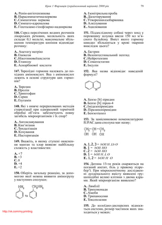 Крок 1 Фармацiя (україномовний варiант) 2008 рiк 79
A. Ренiн-ангiотензинова
B. Парасимпатичнанервова
C.Симпатична нервова
D. Симпато-адреналова
E. Гiпоталамо-гiпофiзарно-надниркова
146. Серед перелiчених водних розчинiв
лiкарських речовин, моляльнiсть яких
складає 0,1 моль/кг, максимальне збiль-
шення температури кипiння вiдповiдає
розчину:
A. Ацетату натрiю
B. Глюкози
C.Нiкотиновоїкислоти
D. Етанолу
E. Аскорбiнової кислоти
147. Тиреоїднi гормони належать до по-
хiдних амiнокислот. Яка з амiнокислот
лежить в основi структури цих гормо-
нiв?
A. Тирозин
B. Пролiн
C.Триптофан
D. Серин
E. Глутамiн
148. Якi з нижче перерахованих методiв
стерилiзацiї при одноразовiй термiчнiй
обробцi об’єкта забезпечують повну
загибель мiкроорганiзмiв i їх спор?
A. Автоклавування
B. Кип’ятiння
C.Тиндалiзацiя
D. Кохування
E. Пастеризацiя
149. Вкажiть, в якому ступенi окиснен-
ня манган та хлор виявляє найбiльшу
схожiсть у властивостях:
A. +7
B. +3
C. 0
D. +4
E. +2
150. Оберiть загальну реакцiю, за допо-
могою якої можна виявити амiногрупу
у наступних сполуках:
A. Iзонiтрильна проба
B. Дiазотирування
C.Утворенняазобарвника
D. Алкiлування
E. Ацилювання
151. Пiддослiдному собацi через зонд у
порожнину шлунка ввели 150 мл м’я-
сного бульйону. Вмiст якого гормону
швидко збiльшиться у кровi тварини
внаслiдок цього?
A. Гастрин
B. Вазоiнтестинальний пептид
C.Нейротензин
D. Соматостатин
E. Iнсулiн
152. Яка назва вiдповiдає наведенiй
формулi?
A. Бензо [b] пiридин
B. Бензо [b] пiрон-4
C.Iмiдазопiримiдин
D. Пiразинопiримiдин
E. Бензотiазол
153. За замiсниковою номенклатурою
IUPACдана сполука має назву:
A. 1,2,3 − bOll H..Lb O
B. 1 − bOll HO
C. 2 − bOll HO
D. 1 − bOll H..L O
E. 1, 2 − bOll H O
154. Дитина 13-ти рокiв скаржиться на
поганий апетит, бiль у правому пiдре-
бер’ї. При мiкроскопiчному дослiджен-
нi дуоденального вмiсту виявленi гру-
шоподiбнi великi клiтини з двома ядра-
ми. Який мiкроорганiзм виявлено?
A. Лямблiї
B. Трихомонади
C.Амеби
D. Трипаносоми
E. Токсоплазми
155. До колоїдно-дисперсних вiднося-
ться системи, розмiр частинок яких зна-
ходиться у межах:http://vk.com/my.printing
 