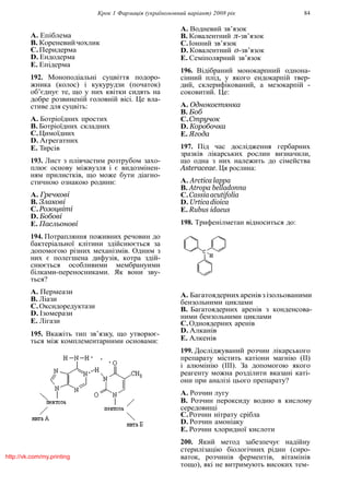 Крок 1 Фармацiя (україномовний варiант) 2008 рiк 84
A. Епiблема
B. Кореневийчохлик
C.Перидерма
D. Ендодерма
E. Епiдерма
192. Моноподiальнi суцвiття подоро-
жника (колос) i кукурудзи (початок)
об’єднує те, що у них квiтки сидять на
добре розвиненiй головнiй вiсi. Це вла-
стиве для суцвiть:
A. Ботрiоїдних простих
B. Ботрiоїдних складних
C.Цимоїдних
D. Агрегатних
E. Тирсiв
193. Лист з плiвчастим розтрубом захо-
плює основу мiжвузля i є видозмiнен-
ням прилисткiв, що може бути дiагно-
стичною ознакою родини:
A. Гречковi
B. Злаковi
C.Розоцвiтi
D. Бобовi
E. Пасльоновi
194. Потрапляння поживних речовин до
бактерiальної клiтини здiйснюється за
допомогою рiзних механiзмiв. Одним з
них є полегшена дифузiя, котра здiй-
снюється особливими мембранyими
бiлками-переносниками. Як вони зву-
ться?
A. Пермеази
B. Лiази
C.Оксидоредуктази
D. Iзомерази
E. Лiгази
195. Вкажiть тип зв’язку, що утворює-
ться мiж комплементарними основами:
A. Водневий зв’язок
B. Ковалентний π-зв’язок
C.Iонний зв’язок
D. Ковалентний σ-зв’язок
E. Семiполярний зв’язок
196. Вiдiбраний монокарпний однона-
сiнний плiд, у якого ендокарпiй твер-
дий, склерифiкований, а мезокарпiй -
соковитий. Це:
A. Однокостянка
B. Боб
C.Стручок
D. Коробочка
E. Ягода
197. Пiд час дослiдження гербарних
зразкiв лiкарських рослин визначили,
що одна з них належить до сiмейства
Asteraceae. Ця рослина:
A. Arctica lappa
B. Atropa belladonna
C.Cassiaacutifolia
D. Urticadioica
E. Rubus idaeus
198. Трифенiлметан вiдноситься до:
A. Багатоядернихаренiвзiзольованими
бензольними циклами
B. Багатоядерних аренiв з конденсова-
ними бензольними циклами
C.Одноядерних аренiв
D. Алканiв
E. Алкенiв
199. Дослiджуваний розчин лiкарського
препарату мiстить катiони магнiю (II)
i алюмiнiю (III). За допомогою якого
реагенту можна роздiлити вказанi катi-
они при аналiзi цього препарату?
A. Розчин лугу
B. Розчин пероксиду водню в кислому
середовищi
C.Розчин нiтрату срiбла
D. Розчин амонiаку
E. Розчин хлоридної кислоти
200. Який метод забезпечує надiйну
стерилiзацiю бiологiчних рiдин (сиро-
ваток, розчинiв ферментiв, вiтамiнiв
тощо), якi не витримують високих тем-
http://vk.com/my.printing
 