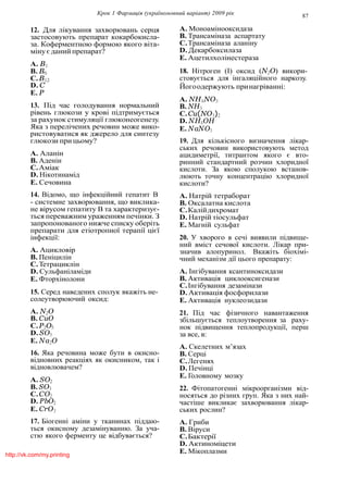 Крок 1 Фармацiя (україномовний варiант) 2009 рiк 87
12. Для лiкування захворювань серця
застосовують препарат кокарбокисла-
за. Коферментною формою якого вiта-
мiну єданий препарат?
A. B1
B. B6
C.B12
D. C
E. P
13. Пiд час голодування нормальний
рiвень глюкози у кровi пiдтримується
за рахунок стимуляцiї глюконеогенезу.
Яка з перелiчених речовин може вико-
ристовуватися як джерело для синтезу
глюкози при цьому?
A. Аланiн
B. Аденiн
C.Амiак
D. Нiкотинамiд
E. Сечовина
14. Вiдомо, що iнфекцiйний гепатит В
- системне захворювання, що виклика-
не вiрусом гепатиту В та характеризує-
ться переважним ураженням печiнки. З
запропонованого нижче списку оберiть
препарати для етiотропної терапiї цiєї
iнфекцiї:
A. Ацикловiр
B. Пенiцилiн
C.Тетрациклiн
D. Сульфанiламiди
E. Фторхiнолони
15. Серед наведених сполук вкажiть не-
солеутворюючий оксид:
A. N2O
B. CuO
C.P2O5
D. SO3
E. Na2O
16. Яка речовина може бути в окисно-
вiдновних реакцiях як окисником, так i
вiдновлювачем?
A. SO2
B. SO3
C.CO2
D. PbO2
E. CrO3
17. Бiогеннi амiни у тканинах пiддаю-
ться окисному дезамiнуванню. За уча-
стю якого ферменту це вiдбувається?
A. Моноамiнооксидаза
B. Трансамiназа аспартату
C.Трансамiназа аланiну
D. Декарбоксилаза
E. Ацетилхолiнестераза
18. Нiтроген (I) оксид (N2O) викори-
стовується для iнгаляцiйного наркозу.
Йогоодержують принагрiваннi:
A. NH4NO3
B. NH3
C.Cu(NO3)2
D. NH4OH
E. NaNO3
19. Для кiлькiсного визначення лiкар-
ських речовин використовують метод
ацидиметрiї, титрантом якого є вто-
ринний стандартний розчин хлоридної
кислоти. За якою сполукою встанов-
люють точну концентрацiю хлоридної
кислоти?
A. Натрiй тетраборат
B. Оксалатна кислота
C.Калiйдихромат
D. Натрiй тiосульфат
E. Магнiй сульфат
20. У хворого в сечi виявили пiдвище-
ний вмiст сечової кислоти. Лiкар при-
значив алопуринол. Вкажiть бiохiмi-
чний механiзм дiї цього препарату:
A. Iнгiбування ксантиноксидази
B. Активацiя циклооксигенази
C.Iнгiбування дезамiнази
D. Активацiя фосфорилази
E. Активацiя нуклеозидази
21. Пiд час фiзичного навантаження
збiльшується теплоутворення за раху-
нок пiдвищення теплопродукцiї, перш
за все, в:
A. Скелетних м’язах
B. Серцi
C.Легенях
D. Печiнцi
E. Головному мозку
22. Фiтопатогеннi мiкроорганiзми вiд-
носяться до рiзних груп. Яка з них най-
частiше викликає захворювання лiкар-
ських рослин?
A. Гриби
B. Вiруси
C.Бактерiї
D. Актиномiцети
E. Мiкоплазмиhttp://vk.com/my.printing
 