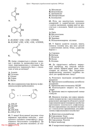 Крок 1 Фармацiя (україномовний варiант) 2009 рiк 92
A.
B.
C. H2NOC − CH2 −CH2 − CONH2
D. H2NOC −CH2 −CH2 −CH2 −CONH2
E.
59. Амiак утворюється в рiзних ткани-
нах i органах та знешкоджується у пе-
чiнцi, перетворюючись у сечовину. Яка
амiнокислота переносить його з скеле-
тних м’язiв до печiнки?
A. Аланiн
B. Гiстидин
C.Глiцин
D. Серин
E. Валiн
60. Для одержання етеру фенолу на фе-
ноксиднатрiютребаподiяти:
A. CH3Cl
B. CH3OH
C.CH4
D. CH3NH2
E. CH3C ≡ N
61. У вищої безсудинної рослини чiтко
виражено чергування поколiнь - домi-
нуючого статевого (гаметофiту) i реду-
кованого безстатевого (спорофiту). Це
свiдчить, що рослина належить до вiд-
дiлу:
A. Моховиднi
B. Плауновиднi
C.Хвощевиднi
D. Папоротевиднi
E. Голонасiннi
62. Плiд, що аналiзується, псевдомо-
нокарпний iз здерев’янiлим оплоднем
i однiєю насiниною, шкiрка якої не зро-
стається з оплоднем. Такий плiд носить
назву:
A. Горiх
B. Вислоплiдник
C.Сiм’янка
D. Зернiвка
E. Псевдомонокарпна кiстянка
63. У берези суцвiття складнi, мають
пониклу головну вiсь, яка несе дихазiї
з одностатевих квiток. Отже, суцвiттям
берези є:
A. Сережка
B. Китиця
C.Початок
D. Колос
E. Головка
64. До хiрургiчного кабiнету зверну-
лася потерпiла, яку покусав невiдо-
мий собака. Широкi рванi рани лока-
лiзованi на обличчi. Яку лiкувально-
профiлактичну допомогу потрiбно на-
дати для профiлактики сказу?
A. Розпочати iмунiзацiю антирабiчною
вакциною
B. Призначити комбiновану антибiоти-
котерапiю
C.Термiнововвестивакцину АКДП
D. Госпiталiзувати хворого пiд нагляд
лiкаря
E. Термiново ввести нормальний гамма-
глобулiн
65. Виникла пiдозра, що серед працiв-
никiв пiдприємства з виготовлення си-
роваткових препаратiв обласної станцiї
переливання кровi поширене носiйство
патогенного золотистого стафiлококу.
На яке середовище слiд висiяти матерi-
ал з носоглотки працiвникiв для вияв-
леннястафiлококовогоносiйства?
A. Жовточно-сольовий агар
B. Середовище Ендо
C.М’ясопептонний бульйон
D. Середовище Ресселя
E. Кров’янийагар
66. У мокротиннiхворого зпiдозроюнаhttp://vk.com/my.printing
 