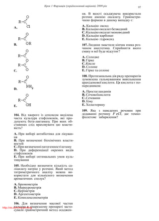Крок 1 Фармацiя (україномовний варiант) 2009 рiк 97
A.
B.
C.
D.
E.
104. Вiд хворого iз сепсисом видiлена
чиста культура стафiлококiв, якi про-
дукують бета-лактамазу. При яких об-
ставинах слiд враховувати цю власти-
вiсть?
A. При виборi антибiотика для лiкуван-
ня
B. При визначеннi бiохiмiчних власти-
востей
C.Привизначеннiпатогенностiштаму
D. При диференцiацiї окремих видiв
стафiлококiв
E. При виборi оптимальних умов куль-
тивування
105. Необхiдно визначити кiлькiсть са-
лiцилату натрiю у розчинi. Який метод
титриметричного аналiзу можна ви-
користати для кiлькiсного визначення
ароматичних сполук?
A. Бромометрiя
B. Меркурометрiя
C.Церiметрiя
D. Аргентометрiя
E. Комплексонометрiя
106. Для визначення масової частки
кальцiю в лiкарському препаратi засто-
сували гравiметричний метод осаджен-
ня. В якостi осаджувача використали
розчин амонiю оксалату. Гравiметри-
чною формою в даному випадку є:
A. Кальцiю оксид
B. Кальцiю оксалат безводний
C.Кальцiюоксалатмоноводний
D. Кальцiю карбонат
E. Кальцiю гiдроксид
107.Людини змастили кiнчик язика роз-
чином анестетика. Сприйняття якого
смаку в неї буде вiдсутнє?
A. Солодке
B. Гiрке
C.Кисле
D. Солоне
E. Гiрке та солоне
108. Протизапальна дiя ряду препаратiв
зумовлена гальмуванням вивiльнення
арахiдонової кислоти. Ця кислота є по-
передником:
A. Простагландинiв
B. Сечовоїкислоти
C.Сечовини
D. Гему
E. Холестерину
109. Яка з наведених речовин при
додаваннi розчину F eCl3 дає темно-
фiолетове забарвлення?
http://vk.com/my.printing
 